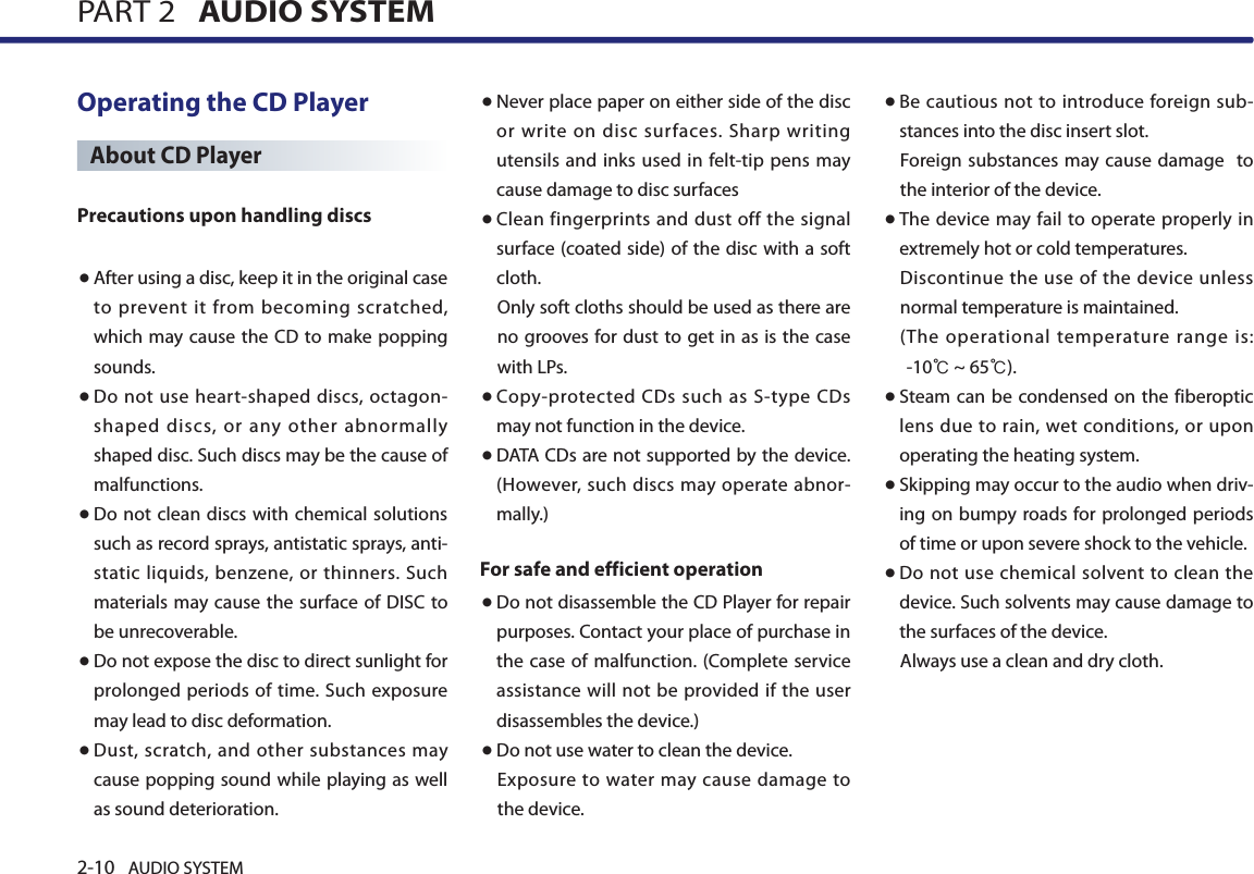 2-10 AUDIO SYSTEM PART 2   AUDIO SYSTEMOperating the CD PlayerAbout CD PlayerPrecautions upon handling discs ● After using a disc, keep it in the original case to  prevent  it  from  becoming  scratched, which may cause the CD to make popping sounds. ● Do not use heart-shaped discs, octagon-shaped discs, or any other abnormally shaped disc. Such discs may be the cause of malfunctions. ● Do not clean discs with chemical solutions such as record sprays, antistatic sprays, anti-static liquids, benzene, or thinners. Such materials may cause the  surface  of DISC to be unrecoverable.● Do not expose the disc to direct sunlight for prolonged periods of time. Such exposure may lead to disc deformation.● Dust, scratch, and other substances may cause popping sound while playing as well as sound deterioration. ● Never place paper on either side of the disc or write on  disc surfaces.  Sharp  writing utensils and inks used in felt-tip pens may cause damage to disc surfaces● Clean fingerprints and dust off the signal surface (coated side) of the disc with a soft cloth. Only soft cloths should be used as there are no grooves for dust to get in  as is the case with LPs. ● Copy-protected  CDs  such as S-type  CDs may not function in the device.● DATA CDs are not supported by the device. (However, such discs may operate  abnor-mally.)For safe and efficient operation● Do not disassemble the CD Player for repair purposes. Contact your place of purchase in the case of malfunction. (Complete service  assistance will not be provided if the user disassembles the device.)● Do not use water to clean the device. Exposure  to water may cause damage  to the device.● Be cautious  not to  introduce foreign sub-stances into the disc insert slot. Foreign substances may cause damage  to the interior of the device. ● The device may fail to  operate  properly in extremely hot or cold temperatures. Discontinue the use of the device unless normal temperature is maintained. ( The operational  temperature  range  is:       -10℃ ~ 65℃).● Steam can be condensed on the fiberoptic lens  due to rain, wet  conditions,  or  upon operating the heating system.● Skipping may occur to the audio when driv-ing on bumpy roads for prolonged periods of time or upon severe shock to the vehicle.● Do not use chemical solvent  to clean  the device. Such solvents may cause damage to the surfaces of the device.Always use a clean and dry cloth.