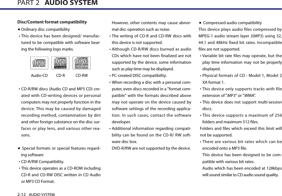 2-12 AUDIO SYSTEM PART 2   AUDIO SYSTEMDisc/Content format compatibility ● Ordinary disc compatibility • This device has been designed/ manufac-tured to be compatible with software bear-ing the following logo marks. •  CD-R/RW discs (Audio CD and MP3 CD) cre-ated with CD-writing devices or personal computers may not properly function in the device. This may be caused by  damaged recording method, contamination  by dirt and other foreign substance on the disc sur-faces or  play lens,  and  various other  rea-sons. ●  Special formats or special features regard-ing software•CD-R/RW Compatibility.• This device operates as a CD-ROM including CD-R and CD-RW DISC written in CD Audio or MP3 CD Format.However, other contents may cause abnor-mal disc operation such as noise. • The writing of  CD-R and CD-RW  discs  with this device is not supported. • Although CD-R/RW discs burned as audio CDs which have not been finalized are not supported by the device, some information such as play time may be displayed. •PC-created DISC compatibility.• When recording a disc with a personal com-puter, even discs recorded in a &quot;format com-patible&quot; with the formats  described above may not operate  on the device  caused by software settings of the recording applica-tion. In such  cases,  contact  the software developer.•  Additional information regarding compati-bility can  be found  on the CD-R/  RW  soft-ware disc box.  DVD-R/RW are not supported by the device. ● Compressed audio compatibility This device plays audio files compressed by MPEG-1 audio stream layer 3(MP3) using 32, 44.1 and 48kHz fixed bit rates.  Incompatible files are not supported. •  Variable bit  rate files may  operate,  but the play time information may  not be properly displayed.•   Physical formats of CD  : Model  1, Model 2 XA format 1.•   This device only supports tracks with file extension of &quot;.MP3&quot; or &quot;.WMA&quot;.•  This device does not support multi-session discs.•   This device supports  a  maximum  of  256 folders and maximum 512 files. Folders and files which exceed this limit will not be supported. •  There are  various bit  rates which  can  be encoded onto a MP3 file. This device  has been designed to  be com-patible with various bit rates. Audio which has been encoded at 128kbps will sound similar to CD audio sound quality. Audio-CD CD-R CD-RW