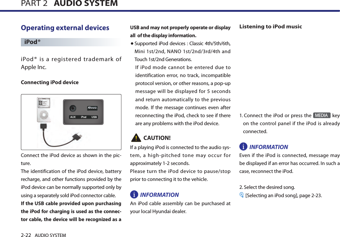 2-22 AUDIO SYSTEM PART 2   AUDIO SYSTEMOperating external devices iPod®iPod ®  is  a  registered  trademark  of Apple Inc. Connecting iPod deviceConnect the iPod device as shown in the pic-ture. The identification of the iPod device, battery recharge, and other functions provided by the iPod device can be normally supported only by using a separately sold iPod connector cable. If the USB cable provided upon purchasing the iPod for charging is used as the connec-tor cable, the device will be recognized as a USB and may not properly operate or display all  of the display information. ● Supported iPod devices : Classic 4th/5th/6th, Mini 1st/2nd, NANO 1st/2nd/3rd/4th and Touch 1st/2nd Generations.If iPod  mode cannot be  entered  due  to identification error, no track, incompatible protocol version, or other reasons, a pop-up message will be displayed for 5 seconds and return automatically to the previous mode. If the message  continues even after reconnecting the iPod, check to see if there are any problems with the iPod device. CAUTION!If a playing iPod is connected to the audio sys-tem,  a  high-pitched  tone  may  occur  for approximately 1-2 seconds. Please turn the iPod device to pause/stop prior to connecting it to the vehicle. INFORMATIONAn iPod cable assembly can be purchased at your local Hyundai dealer.Listening to iPod music1.  Connect the iPod or press the MEDIA key on  the control panel if the iPod is already connected.INFORMATIONEven if  the  iPod is connected, message may be displayed if an error has occurred. In such a case, reconnect the iPod. 2.  Select the desired song. [Selecting an iPod song], page 2-23.PART 2   AUDIO SYSTEM