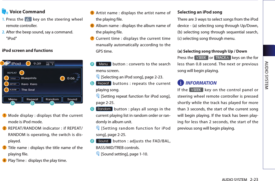 AUDIO SYSTEM 2-23AUDIO SYSTEMVoice Command1.  Press the    key on  the steering  wheel remote controller.2.  After the beep sound, say a command.    &quot;iPod&quot;iPod screen and functions1Mode display : displays that  the current mode is iPod mode.2REPEAT/RANDOM indicator : if REPEAT/ RANDOM is operating, the switch is dis-played.3Title name : displays the title name of the playing file. 4Play Time :  displays the play time. 5Artist  name :  displays  the artist name of the playing file. 6Album name : displays the album name of the playing file.7Current time :  displays the current time manually automatically according to the GPS time.a Menu button :  converts to the search menu screen. [Selecting an iPod song], page 2-23.b Repeat  buttons  :  repeats  the  current playing song. [Setting repeat function for iPod song], page 2-25.c Random button : plays all songs in  the current playing list in random order or ran-domly in album unit. [Setting random function for iPod song], page 2-25.d Sound button : adjusts the FAD/BAL, BASS/MID/TREB controls.[Sound setting], page 1-10.Selecting an iPod songThere are 3 ways to select songs from the iPod device - (a) selecting song through Up/Down, (b) selecting  song through sequential search, (c) selecting song through menu.(a) Selecting song through Up / DownPress the ∨SEEK or TRACK∧ keys on the for less  than 0.8  second. The  next  or previous song will begin playing. INFORMATION If  the ∨SEEK  key  on the  control  panel  or steering wheel remote controller is pressed shortly while the track has played for more than 3 seconds, the start of the  current song will begin playing. If the track has been play-ing  for less than 2 seconds, the  start of the previous song will begin playing. 1235746abcd