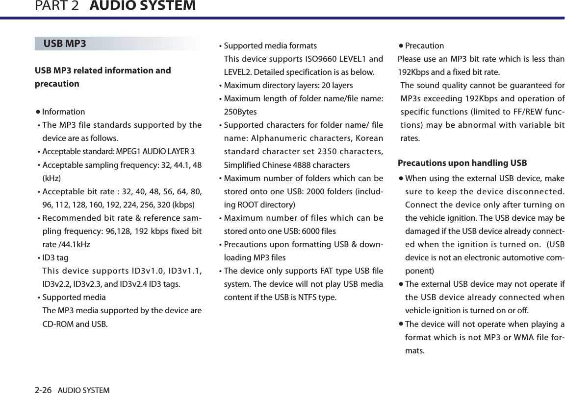 2-26 AUDIO SYSTEM PART 2   AUDIO SYSTEMUSB MP3USB MP3 related information and precaution ●Information• The MP3 file standards supported by the device are as follows. • Acceptable standard: MPEG1 AUDIO LAYER 3• Acceptable sampling frequency: 32, 44.1, 48 (kHz)• Acceptable  bit  rate  : 32, 40, 48, 56, 64, 80, 96, 112, 128, 160, 192, 224, 256, 320 (kbps)• Recommended  bit rate &amp;  reference sam-pling frequency: 96,128, 192 kbps fixed bit rate /44.1kHz• ID3 tagThis device supports ID3v1.0, ID3v1.1, ID3v2.2, ID3v2.3, and ID3v2.4 ID3 tags.• Supported mediaThe MP3 media supported by the device are CD-ROM and USB.•Supported media formats This device supports ISO9660 LEVEL1 and LEVEL2. Detailed specification is as below.•Maximum directory layers: 20 layers• Maximum length of folder name/file name: 250Bytes•  Supported characters for folder name/ file name: Alphanumeric characters, Korean standard character set 2350 characters, Simplified Chinese 4888 characters• Maximum number  of folders which can be stored onto one USB: 2000 folders (includ-ing ROOT directory)•  Maximum number of files which can be stored onto one USB: 6000 files •  Precautions upon formatting USB &amp; down-loading MP3 files •  The device only  supports FAT  type USB file system. The device will not play USB media content if the USB is NTFS type. ●PrecautionPlease use an  MP3 bit rate which is  less than 192Kbps and a fixed bit rate. The sound quality cannot be guaranteed for MP3s exceeding 192Kbps and operation of specific functions (limited to FF/REW func-tions) may be abnormal with variable bit rates.    Precautions upon handling USB● When  using the external  USB device, make sure to keep the device disconnected.Connect the device only after turning on the vehicle ignition. The USB device may be damaged if the USB device already connect-ed when the ignition is turned on.  (USB device is not an electronic automotive com-ponent)● The external USB device may not operate if the USB device already connected when vehicle ignition is turned on or off. ● The device will not operate when playing a format  which is not MP3 or WMA file  for-mats.