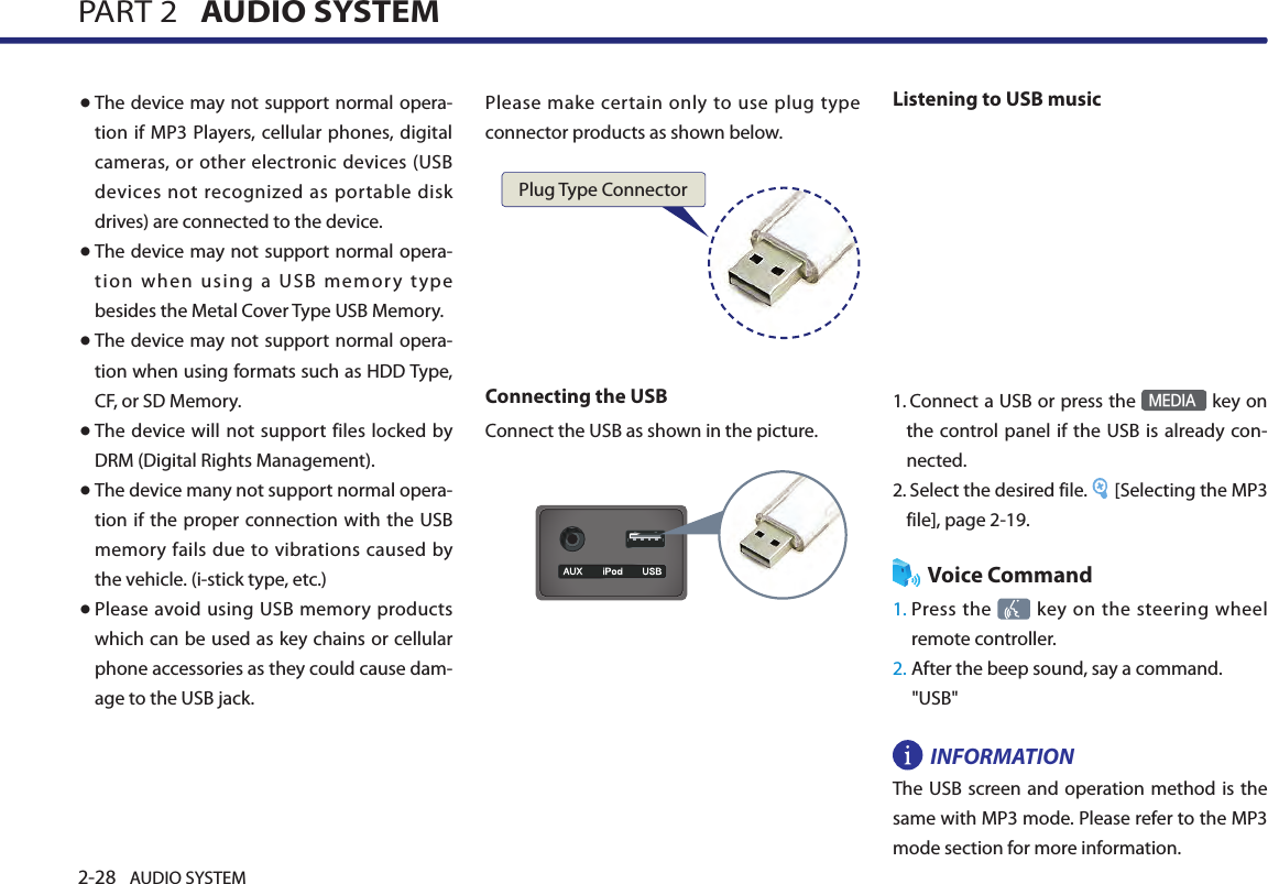 2-28 AUDIO SYSTEM PART 2   AUDIO SYSTEM● The device may not support normal opera-tion if MP3 Players, cellular phones, digital cameras, or other electronic devices (USB devices not recognized as portable disk drives) are connected to the device. ● The device may not support normal opera-tion when using a USB memory type besides the Metal Cover Type USB Memory. ● The device may not support normal opera-tion when using formats such as HDD Type, CF, or SD Memory. ● The device will not support files locked by DRM (Digital Rights Management).● The device many not support normal opera-tion if the proper connection with the USB memory fails due to vibrations caused by the vehicle. (i-stick type, etc.)● Please avoid using USB memory products which can be used as key chains or cellular phone accessories as they could cause dam-age to the USB jack. Please make certain only  to use plug  type connector products as shown below.Connecting the USBConnect the USB as shown in the picture. Listening to USB music1.  Connect a USB or press the MEDIA key on the control panel if the USB is already con-nected.2.  Select the desired file.  [Selecting the MP3 file], page 2-19.Voice Command1.  Press the  key on the steering wheel remote controller.2. After the beep sound, say a command.    &quot;USB&quot;INFORMATIONThe USB screen and operation method is  the same with MP3 mode. Please refer to the MP3 mode section for more information. Plug Type Connector