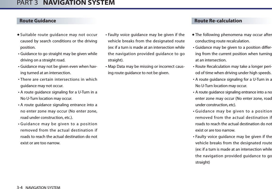 3-4 NAVIGATION SYSTEMPART 3   NAVIGATION SYSTEMRoute Guidance● Suitable route guidance may not occur caused by search conditions or the driving position. •  Guidance to go straight may be given while driving on a straight road. •  Guidance may not be given even when hav-ing turned at an intersection.•  There are certain intersections in which guidance may not occur. •  A route guidance signaling for a U-Turn in a No U-Turn location may occur. •  A route guidance  signaling entrance into a no enter zone may occur (No  enter  zone, road under construction, etc.). •  Guidance  may  be  given  to  a  position removed from the actual destination if roads to reach the actual destination do not exist or are too narrow.  •  Faulty voice guidance may be  given if  the vehicle breaks from the designated route (ex: if a turn is made at an intersection while the navigation provided guidance to go straight). •  Map Data may be missing or incorrect caus-ing route guidance to not be given.Route Re-calculation● The following phenomena may occur after conducting route recalculation.•  Guidance may be given to a position differ-ing from the current position when turning at an intersection.  •  Route Recalculation may take a longer peri-od of time when driving under high speeds. •  A route guidance signaling for a U-Turn in a No U-Turn location may occur. •  A route guidance signaling entrance into a no enter zone may occur (No enter zone, road under construction, etc). •  Guidance  may  be  given  to  a  position removed from the actual destination if roads to reach the actual destination do not exist or are too narrow.  •  Faulty voice guidance may be  given if  the vehicle breaks from the designated route (ex: if a turn is made at an intersection while the navigation provided guidance to go straight)