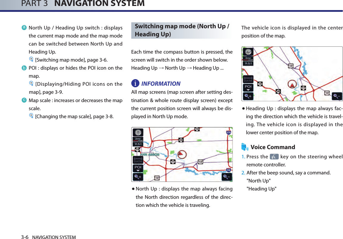 3-6 NAVIGATION SYSTEMPART 3   NAVIGATION SYSTEMaNorth Up  / Heading Up switch : displays the current map mode and the map mode can be switched between North Up and Heading Up. [Switching map mode], page 3-6.bPOI : displays or hides the POI icon on the map.[Displaying/Hiding POI icons on the map], page 3-9.cMap scale : increases or decreases the map scale. [Changing the map scale], page 3-8.Switching map mode (North Up / Heading Up)Each time the compass button is pressed, the screen will switch in the order shown below. Heading Up → North Up → Heading Up ...INFORMATION All map screens (map screen after setting des-tination &amp; whole route display screen) except the current position screen will always be dis-played in North Up mode. ● North Up : displays the map  always facing the North direction regardless of the direc-tion which the vehicle is traveling. The vehicle  icon  is displayed in the  center position of the map. ● Heading Up : displays the map always fac-ing the direction which the vehicle is travel-ing. The  vehicle  icon is  displayed in  the lower center position of the map.Voice Command1.  Press the   key  on the  steering  wheel remote controller.2.  After the beep sound, say a command.&quot;North Up&quot;&quot;Heading Up&quot;