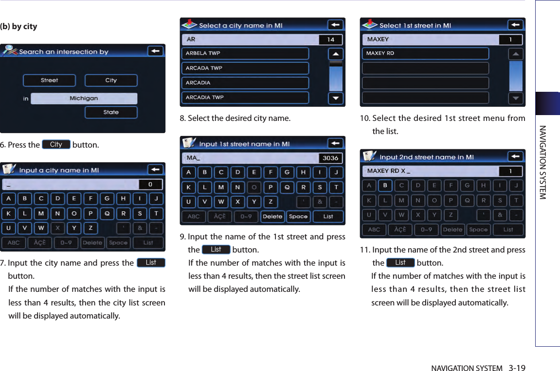 NAVIGATION SYSTEM 3-19NAVIGATION SYSTEM(b) by city6.Press the City button.7.  Input the city name and press the List button. If the number of matches with the input is less than 4 results, then the city  list screen will be displayed automatically. 8.Select the desired city name.9.  Input the name of the 1st street and press the List button. If the number of matches with the input is less than 4 results, then the street list screen will be displayed automatically. 10.  Select the desired 1st street menu from the list. 11.  Input the name of the 2nd street and press the List button. If the number of matches with the input is less than 4 results, then the street list screen will be displayed automatically. 