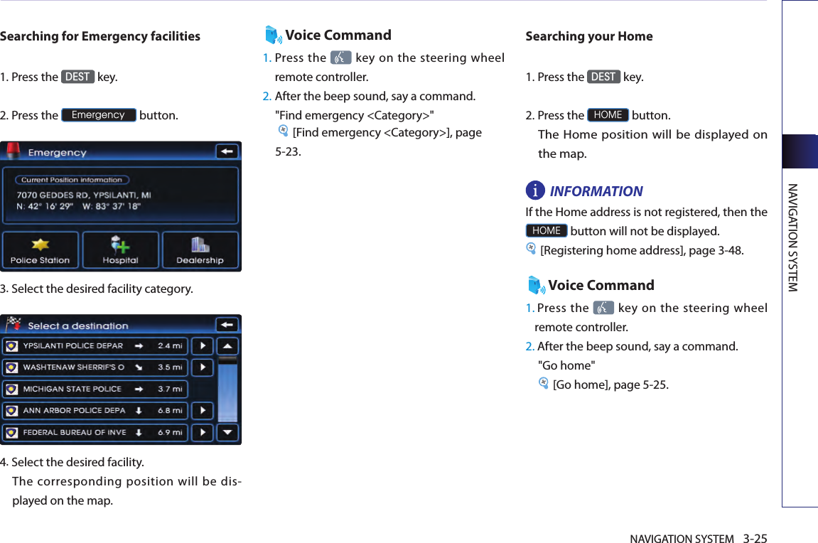 NAVIGATION SYSTEM 3-25NAVIGATION SYSTEMSearching for Emergency facilities1.Press the DEST key.2.Press the Emergency button.3.Select the desired facility category. 4.Select the desired facility. The corresponding position will be dis-played on the map. Voice Command1.  Press the   key  on the  steering  wheel remote controller.2. After the beep sound, say a command.  &quot;Find emergency &lt;Category&gt;&quot; [Find emergency &lt;Category&gt;], page 5-23. Searching your Home1.Press the DEST key.2.Press the HOME button. The Home position will be displayed on the map. INFORMATION If the Home address is not registered, then the HOME button will not be displayed. [Registering home address], page 3-48.Voice Command1.  Press the   key on  the steering  wheel remote controller.2. After the beep sound, say a command.&quot;Go home&quot; [Go home], page 5-25. 