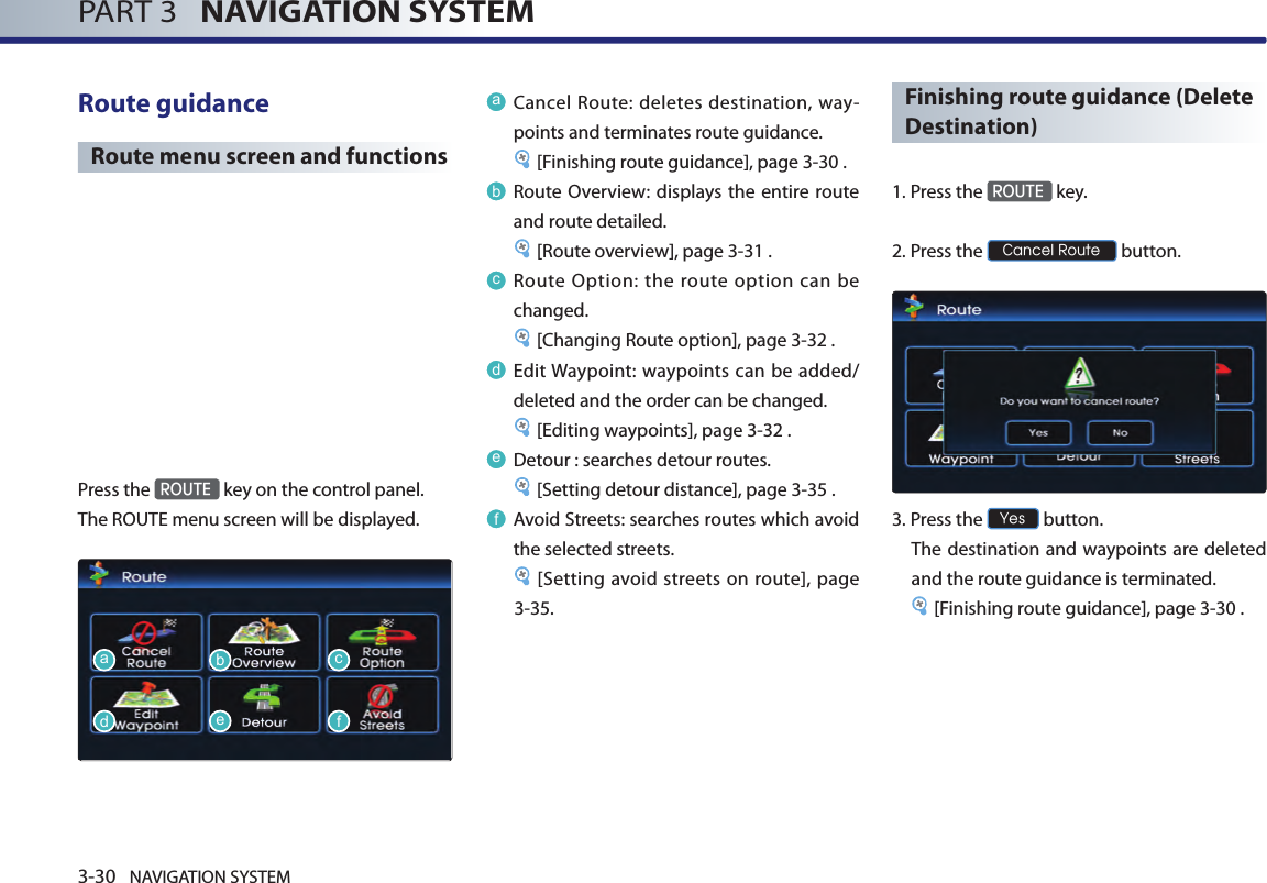 3-30 NAVIGATION SYSTEMPART 3   NAVIGATION SYSTEMRoute guidance Route menu screen and functionsPress the ROUTE key on the control panel. The ROUTE menu screen will be displayed. aCancel Route: deletes destination, way-points and terminates route guidance. [Finishing route guidance], page 3-30 .bRoute Overview: displays the entire route and route detailed.[Route overview], page 3-31 .cRoute Option: the route option can be changed. [Changing Route option], page 3-32 .dEdit Waypoint: waypoints can be added/deleted and the order can be changed. [Editing waypoints], page 3-32 . eDetour : searches detour routes. [Setting detour distance], page 3-35 .fAvoid Streets: searches routes which avoid the selected streets. [Setting avoid streets on route], page 3-35. Finishing route guidance (Delete Destination)1. Press the ROUTE key.2. Press the Cancel Route button. 3.Press the Yes button. The destination and waypoints are deleted and the route guidance is terminated.[Finishing route guidance], page 3-30 .adbecf