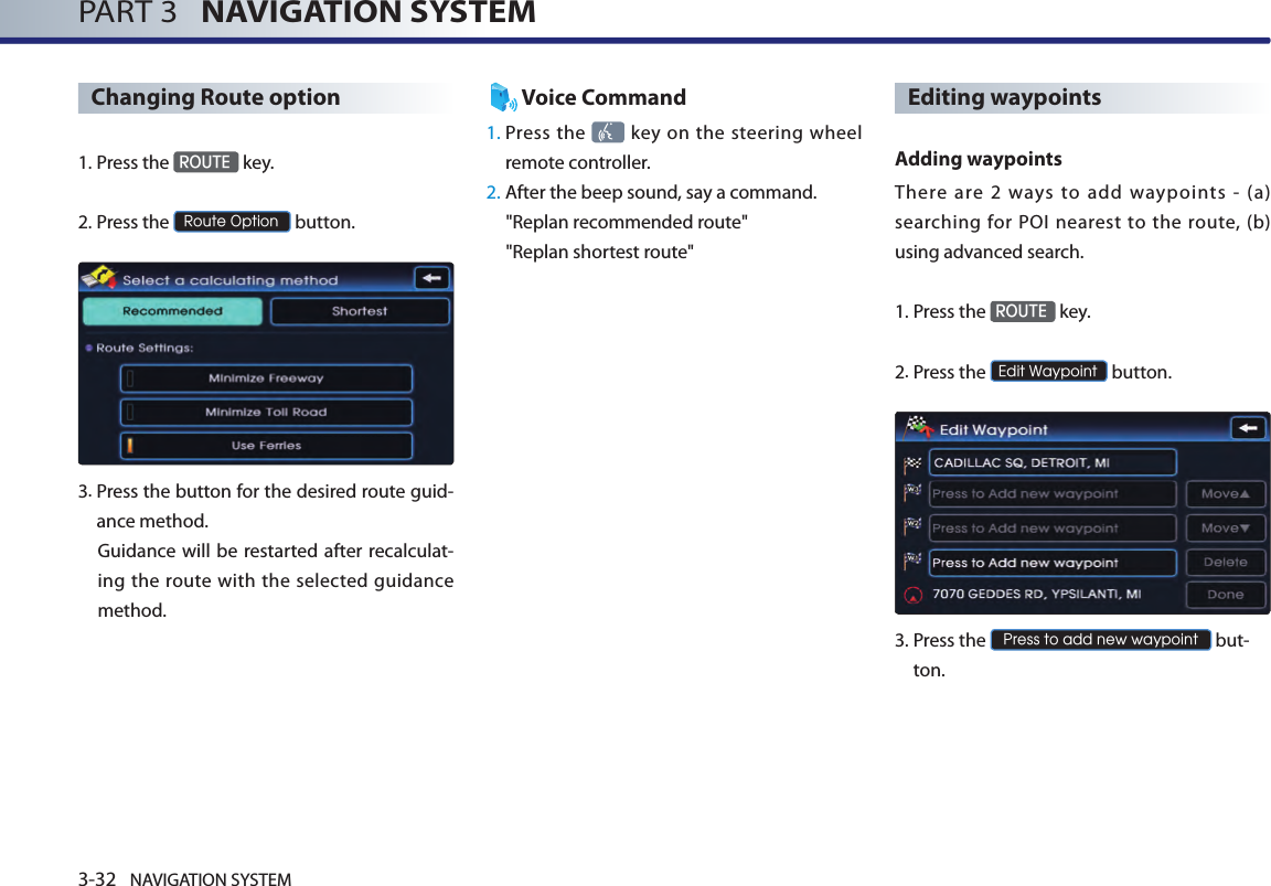 3-32 NAVIGATION SYSTEMPART 3   NAVIGATION SYSTEMChanging Route option1.Press the ROUTE key.2.Press the Route Option button.3. Press the button for the desired route guid-ance method. Guidance  will be restarted after recalculat-ing the route with the selected guidance method. Voice Command1.  Press the    key on  the steering  wheel remote controller.2.  After the beep sound, say a command.  &quot;Replan recommended route&quot;&quot;Replan shortest route&quot;Editing waypoints Adding waypointsThere  are  2  ways  to  add  waypoints  -  (a) searching  for  POI nearest to  the  route, (b) using advanced search.1.Press the ROUTE key.2.Press the Edit Waypoint button.3.  Press the Press to add new waypoint but-ton.
