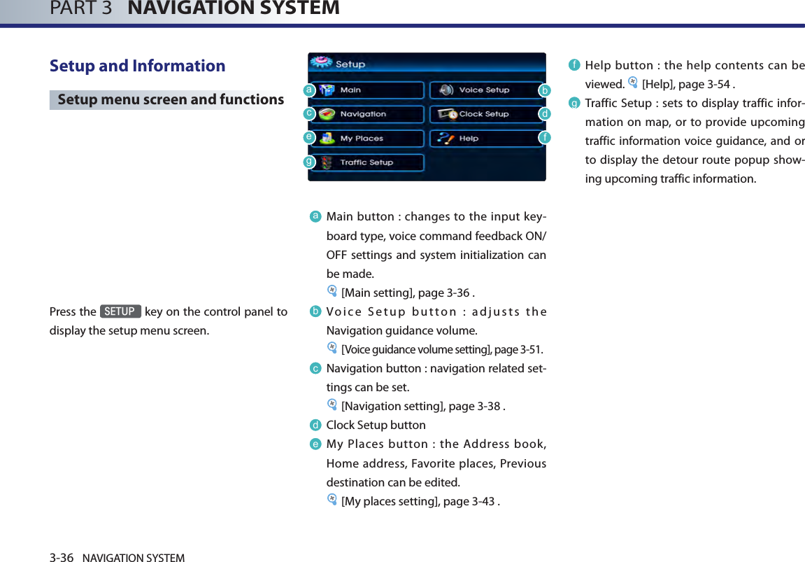 3-36 NAVIGATION SYSTEMPART 3   NAVIGATION SYSTEMSetup and Information Setup menu screen and functionsPress the SETUP key on the control panel to display the setup menu screen.aMain button : changes to the input key-board type, voice command feedback ON/OFF settings and system initialization can be made. [Main setting], page 3-36 .bVoice Setup button : adjusts the Navigation guidance volume. [Voice guidance volume setting], page 3-51.cNavigation button : navigation related set-tings can be set. [Navigation setting], page 3-38 .dClock Setup buttoneMy  Places button  :  the  Address  book, Home address, Favorite places,  Previous destination can be edited.[My places setting], page 3-43 .f Help  button :  the help  contents  can be viewed.  [Help], page 3-54 .gTraffic Setup : sets to  display traffic infor-mation on map, or  to provide  upcoming traffic information voice guidance,  and or to display  the detour  route popup show-ing upcoming traffic information. abcdefg