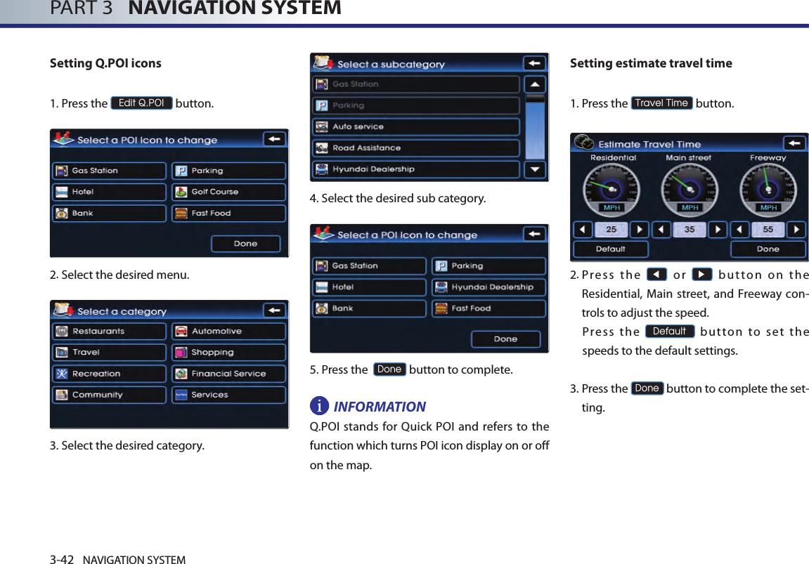 3-42 NAVIGATION SYSTEMPART 3   NAVIGATION SYSTEMSetting Q.POI icons1.Press the Edit Q.POI button.2.Select the desired menu. 3.Select the desired category. 4.Select the desired sub category. 5.Press the  Done button to complete.INFORMATIONQ.POI stands for Quick POI and refers  to the function which turns POI icon display on or off on the map. Setting estimate travel time1.Press the Travel Time button.      2. Pr es s  th e ◀  or ▶  but to n  on  th e Residential,  Main street, and Freeway  con-trols to adjust the speed. Press  the Default  button  to  set  the speeds to the default settings.  3.  Press the Done button to complete the set-ting. 