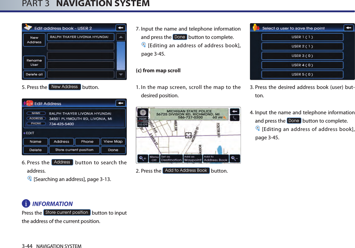 3-44 NAVIGATION SYSTEMPART 3   NAVIGATION SYSTEM5.Press the New Address button.6.  Press the Address button to  search  the address. [Searching an address], page 3-13.INFORMATION Press the Store current position button to input the address of the current position. 7.  Input the name and telephone information and press the Done button to complete.[Editing an address of address book], page 3-45. (c) from map scroll1.  In  the  map screen, scroll the  map  to the desired position. 2.Press the Add to Address Book button.3.  Press  the desired address book  (user) but-ton. 4. Input the name and telephone information and press the Done button to complete.[Editing an address of address book], page 3-45.