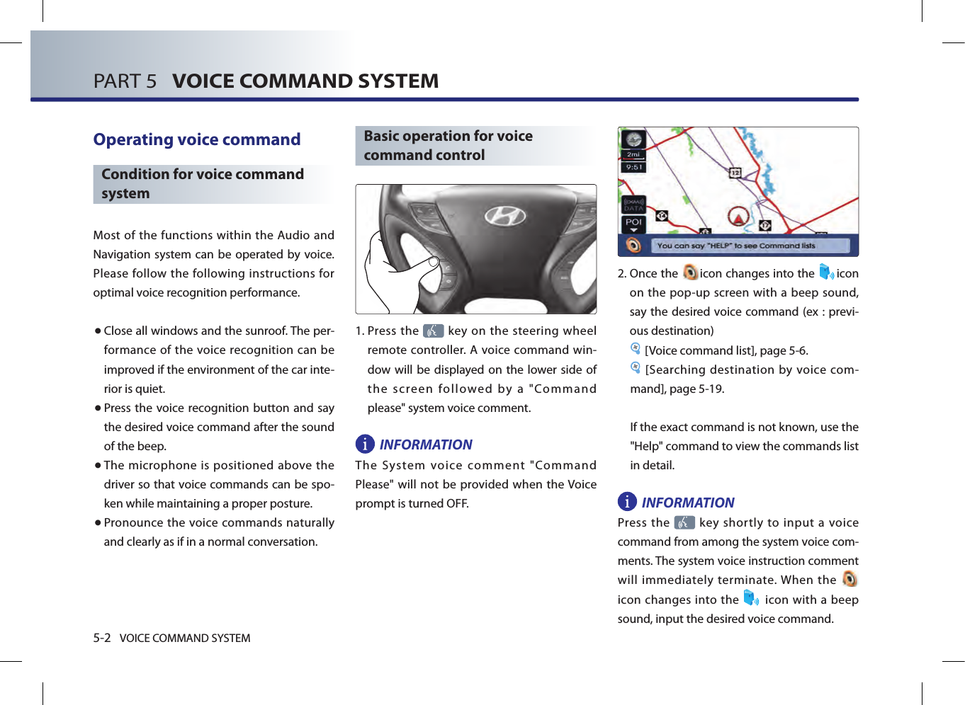 5-2 VOICE COMMAND SYSTEMPART 5   VOICE COMMAND SYSTEMOperating voice command Condition for voice command systemMost of the functions within the Audio and Navigation system can be operated  by voice. Please follow the following instructions for optimal voice recognition performance. ● Close all windows and the sunroof. The per-formance  of the voice recognition  can  be improved if the environment of the car inte-rior is quiet. ● Press the  voice recognition button and say the desired voice command after the sound of the beep.● The microphone is positioned above the driver so that voice commands can be spo-ken while maintaining a proper posture.● Pronounce the voice commands naturally and clearly as if in a normal conversation. Basic operation for voice command control1.  Press the   key on the steering wheel remote controller. A voice  command win-dow will be displayed on the lower side of the  screen  followed  by  a  &quot;Command please&quot; system voice comment. INFORMATIONThe  System  voice  comment  &quot;Command Please&quot; will not be provided when the Voice prompt is turned OFF. 2.  Once the  icon changes into the  icon on the pop-up screen with a beep sound, say the desired voice command (ex : previ-ous destination)[Voice command list], page 5-6. [Searching destination by voice com-mand], page 5-19.If the exact command is not known, use the &quot;Help&quot; command to view the commands list in detail. INFORMATIONPress the    key  shortly  to input  a voice command from among the system voice com-ments. The system voice instruction comment will immediately terminate. When the   icon changes  into the    icon with a beep sound, input the desired voice command. 