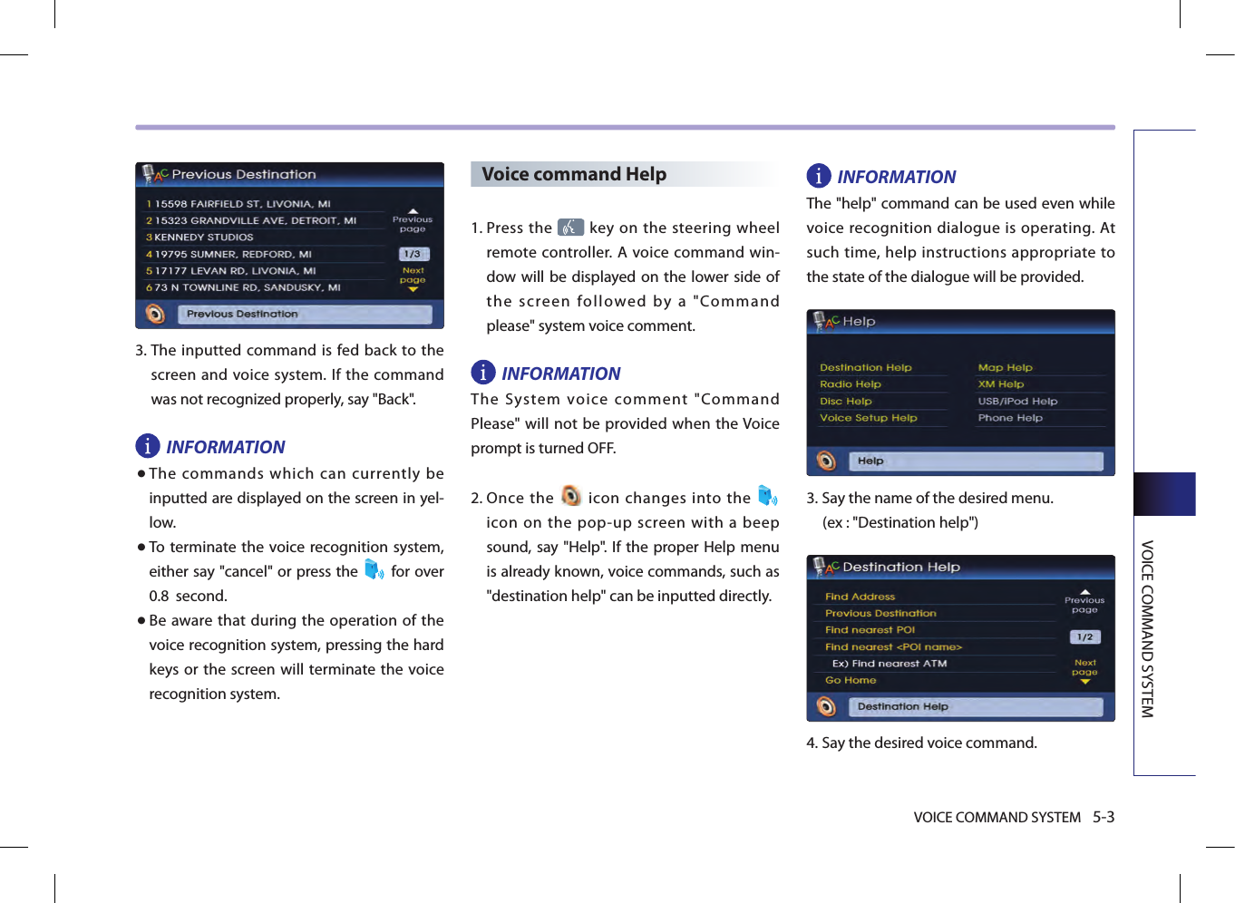 VOICE COMMAND SYSTEM 5-3VOICE COMMAND SYSTEM3.  The  inputted command is fed back to the screen  and voice system. If  the command was not recognized properly, say &quot;Back&quot;. INFORMATION● The commands which can currently be inputted are displayed on the screen in yel-low.● To terminate the voice recognition system, either say &quot;cancel&quot; or press the  for over 0.8  second. ● Be  aware that during the  operation of the voice recognition system, pressing the hard keys or the screen  will  terminate  the  voice recognition system. Voice command Help1.  Press the   key on the steering  wheel remote controller. A voice  command win-dow will be displayed on the lower side of the  screen  followed  by  a  &quot;Command please&quot; system voice comment.INFORMATIONThe  System  voice  comment  &quot;Command Please&quot; will not be provided when the Voice prompt is turned OFF. 2.  Once  the    icon  changes  into  the   icon  on  the  pop-up  screen  with  a  beep sound, say &quot;Help&quot;. If the  proper Help  menu is already known, voice commands, such as &quot;destination help&quot; can be inputted directly. INFORMATIONThe &quot;help&quot; command can be used even while voice recognition dialogue is operating. At such time, help instructions appropriate to the state of the dialogue will be provided. 3.  Say the name of the desired menu. (ex : &quot;Destination help&quot;)4.  Say the desired voice command.