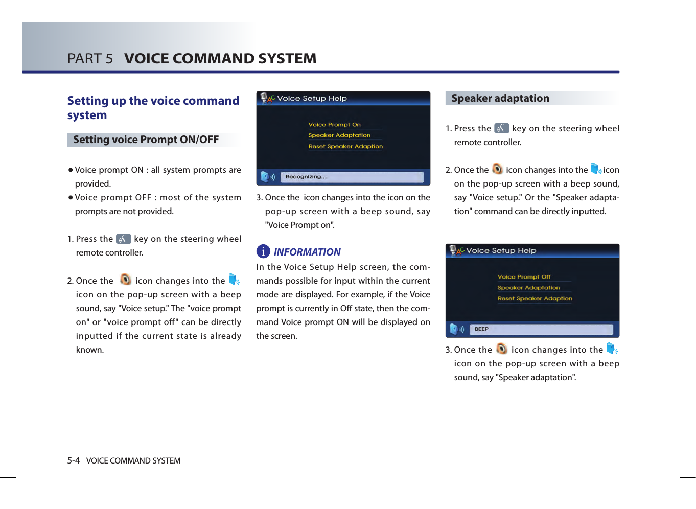 5-4 VOICE COMMAND SYSTEMPART 5   VOICE COMMAND SYSTEMSetting up the voice command system Setting voice Prompt ON/OFF● Voice  prompt ON : all system prompts are provided. ● Voice  prompt  OFF  :  most  of  the  system prompts are not provided. 1.  Press the   key on the steering wheel remote controller. 2.  Once  the     icon changes into the icon  on  the  pop-up  screen  with  a  beep sound, say &quot;Voice setup.&quot; The &quot;voice prompt on&quot;  or &quot;voice prompt off&quot;  can be  directly inputted  if  the  current  state  is  already known.3.  Once the  icon changes into the icon on the pop-up screen with a beep sound, say &quot;Voice Prompt on&quot;.INFORMATIONIn  the Voice  Setup  Help  screen,  the  com-mands possible for input within the current mode are displayed. For example, if the Voice prompt is currently in Off state, then the com-mand Voice prompt  ON will  be displayed on the screen. Speaker adaptation 1.  Press the   key on the steering  wheel remote controller.2.  Once the   icon changes into the  icon on the pop-up screen with a beep sound, say &quot;Voice setup.&quot; Or the &quot;Speaker adapta-tion&quot; command can be directly inputted. 3.   Once  the   icon  changes  into  the   icon  on  the  pop-up  screen  with  a  beep sound, say &quot;Speaker adaptation&quot;.