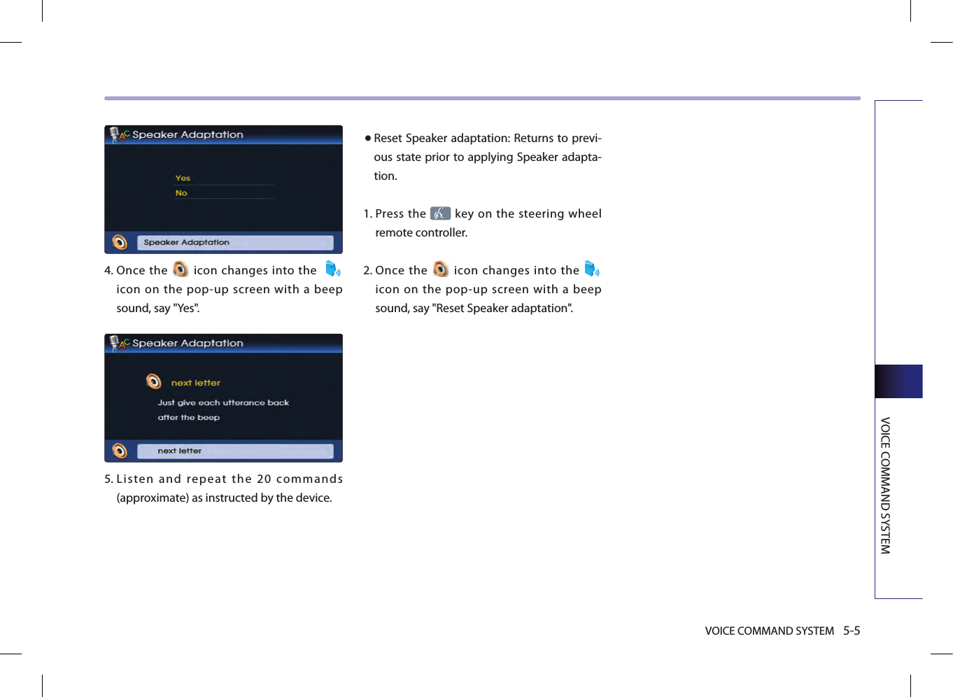 VOICE COMMAND SYSTEM 5-5VOICE COMMAND SYSTEM 4.   Once  the   icon  changes into the   icon  on  the  pop-up  screen  with  a  beep sound, say &quot;Yes&quot;. 5.  Listen  and  repeat  the  20  commands (approximate) as instructed by the device. ● Reset Speaker adaptation: Returns to previ-ous state prior to applying Speaker adapta-tion. 1.   Press the   key on the steering wheel remote controller.2.  Once  the    icon  changes  into  the   icon  on  the  pop-up  screen  with  a  beep sound, say &quot;Reset Speaker adaptation&quot;.
