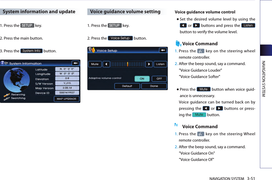 NAVIGATION SYSTEM 3-51NAVIGATION SYSTEMSystem information and update1.Press the SETUP key.2.  Press the main button. 3.  Press the System Info button. Voice guidance volume setting1.Press the SETUP key.2.Press the Voice Setup button.Voice guidance volume control● Set  the desired volume level by using the ◀ or ▶ buttons and press the Listen button to verify the volume level. Voice Command1.  Press the   key on the steering  wheel remote controller.2.  After the beep sound, say a command.  &quot;Voice Guidance Louder&quot; &quot;Voice Guidance Softer&quot; ● Press the Mute button when voice guid-ance is unnecessary. Voice  guidance can  be  turned back on by pressing the ◀ or ▶ buttons or press-ing the Mute button. Voice Command1.  Press the    key  on  the  steering Wheel remote controller.2.  After the beep sound, say a command.  &quot;Voice Guidance On&quot; &quot;Voice Guidance Of&quot;