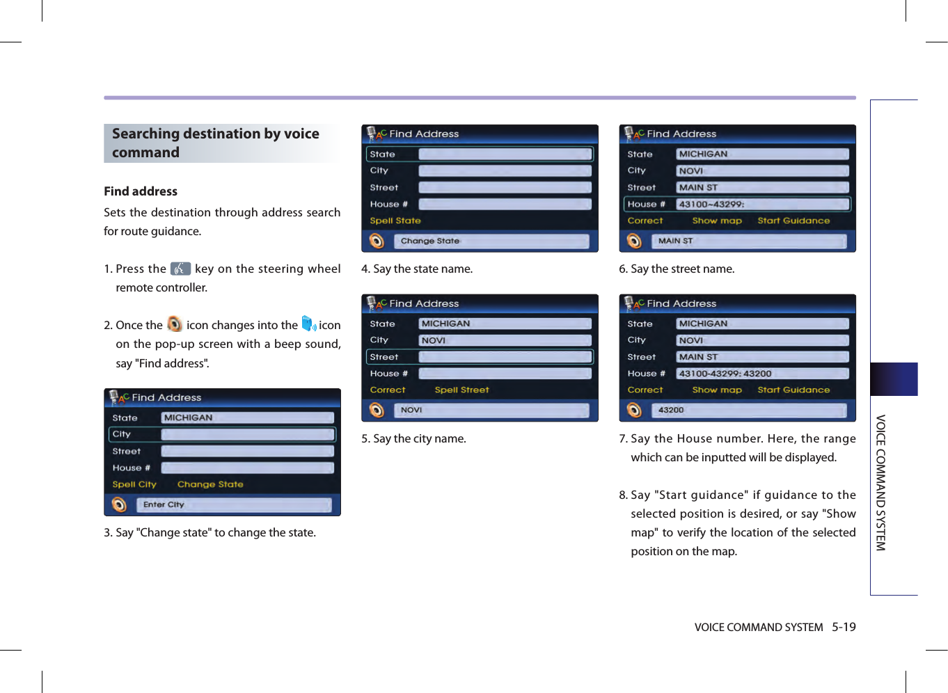 VOICE COMMAND SYSTEM 5-19VOICE COMMAND SYSTEMSearching destination by voice commandFind addressSets the destination through address search for route guidance. 1.  Press the   key on the steering  wheel remote controller.2.  Once the   icon changes into the  icon on the pop-up screen with a beep sound, say &quot;Find address&quot;.3.  Say &quot;Change state&quot; to change the state.4.  Say the state name.5.  Say the city name.6.  Say the street name.7.  Say  the  House  number.  Here,  the  range which can be inputted will be displayed. 8.  Say  &quot;Start  guidance&quot;  if  guidance  to  the selected position is desired, or say &quot;Show map&quot; to verify the location  of the selected position on the map.
