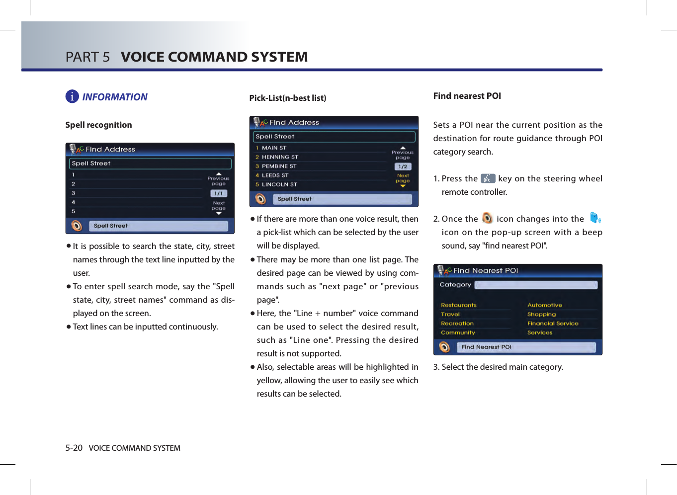 5-20 VOICE COMMAND SYSTEMPART 5   VOICE COMMAND SYSTEMINFORMATIONSpell recognition● It is possible to search the state, city, street names through the text line inputted by the user. ● To enter spell search  mode, say  the &quot;Spell state,  city, street names&quot; command as dis-played on the screen. ● Text lines can be inputted continuously.Pick-List(n-best list) ● If there are more than one voice result, then a pick-list which can be selected by the user will be displayed. ● There may be more than one list page. The desired page can be viewed by using com-mands such as &quot;next page&quot; or &quot;previous page&quot;. ● Here, the &quot;Line + number&quot; voice command can  be used to select  the desired result, such as &quot;Line one&quot;. Pressing the desired result is not supported. ● Also, selectable areas will be highlighted in yellow, allowing the user to easily see which results can be selected. Find nearest POISets  a POI near  the  current  position as the destination for route guidance through POI category search. 1.  Press the   key on the steering  wheel remote controller.2.  Once  the   icon  changes into the     icon  on  the  pop-up  screen  with  a  beep sound, say &quot;find nearest POI&quot;.3.  Select the desired main category.