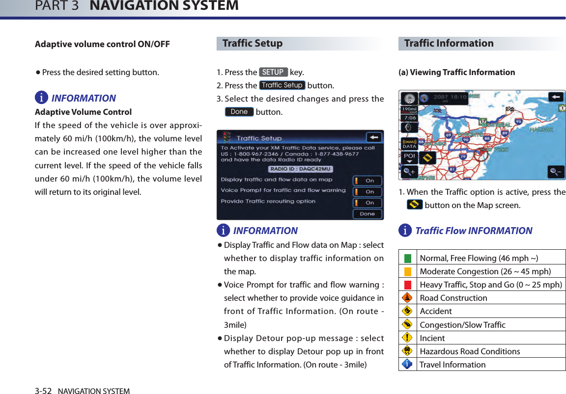 3-52 NAVIGATION SYSTEMPART 3   NAVIGATION SYSTEMAdaptive volume control ON/OFF● Press the desired setting button. INFORMATIONAdaptive Volume ControlIf  the  speed  of  the  vehicle  is  over approxi-mately 60 mi/h (100km/h),  the volume  level can be increased one level higher than the current level. If the speed  of the vehicle  falls under 60  mi/h  (100km/h), the volume level will return to its original level.Traffic Setup1. Press the SETUP key.2.Press the Traffic Setup button.3.  Select the desired changes and press the Done button. INFORMATION●  Display Traffic and Flow data on Map : select  whether to  display  traffic information on the map. ●   Voice Prompt for traffic and flow warning  : select whether to provide voice guidance in front  of Traffic  Information.  (On  route  - 3mile)● Display Detour pop-up message : select whether  to display Detour pop up in front of Traffic Information. (On route - 3mile)Traffic Information(a) Viewing Traffic Information1.  When the Traffic option is active, press the  button on the Map screen.Traffic Flow INFORMATION Normal, Free Flowing (46 mph ~)    Moderate Congestion (26 ~ 45 mph)    Heavy Traffic, Stop and Go (0 ~ 25 mph) Road Construction  Accident Congestion/Slow Traffic Incient Hazardous Road Conditions Travel Information