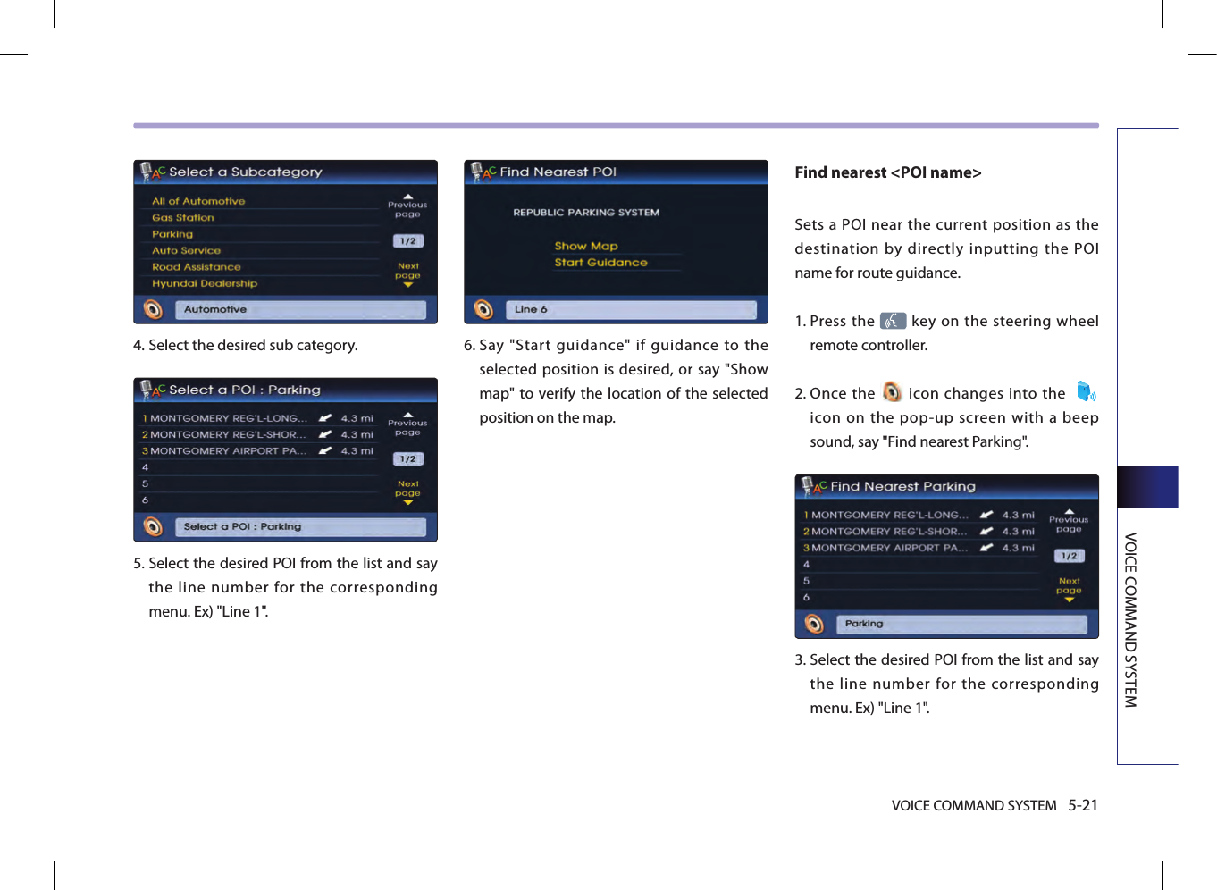 VOICE COMMAND SYSTEM 5-21VOICE COMMAND SYSTEM4.  Select the desired sub category. 5.  Select the desired POI from the list and say the line number for the corresponding menu. Ex) &quot;Line 1&quot;.6.  Say  &quot;Start  guidance&quot;  if  guidance  to  the selected position is desired, or say &quot;Show map&quot; to verify the location  of the selected position on the map. Find nearest &lt;POI name&gt; Sets  a POI near  the  current  position as the destination by directly inputting the POI name for route guidance.1.   Press the   key on the steering  wheel remote controller.2.   Once  the   icon  changes into the   icon  on  the  pop-up  screen  with  a  beep sound, say &quot;Find nearest Parking&quot;.3.   Select the desired POI from the list and say the line number for the corresponding menu. Ex) &quot;Line 1&quot;.