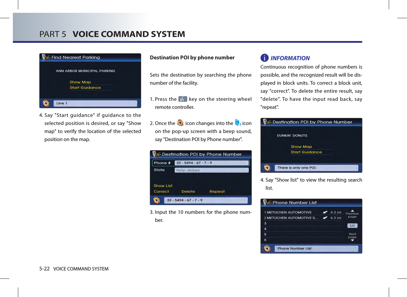 5-22 VOICE COMMAND SYSTEMPART 5   VOICE COMMAND SYSTEM4.  Say  &quot;Start  guidance&quot;  if  guidance  to  the selected position is desired, or say &quot;Show map&quot; to verify the location  of the selected position on the map.Destination POI by phone numberSets the destination by searching the phone number of the facility.1.  Press the   key on the steering wheel remote controller.2.  Once the   icon changes into the  icon on the pop-up screen with a beep sound, say &quot;Destination POI by Phone number&quot;.3.   Input the 10  numbers for  the phone num-ber. INFORMATIONContinuous recognition of phone  numbers is possible, and the recognized result will be dis-played in  block units. To correct a  block unit, say &quot;correct&quot;. To delete  the  entire  result,  say &quot;delete&quot;. To  have  the  input  read  back,  say &quot;repeat&quot;.4.  Say &quot;Show list&quot; to view the resulting search list. 