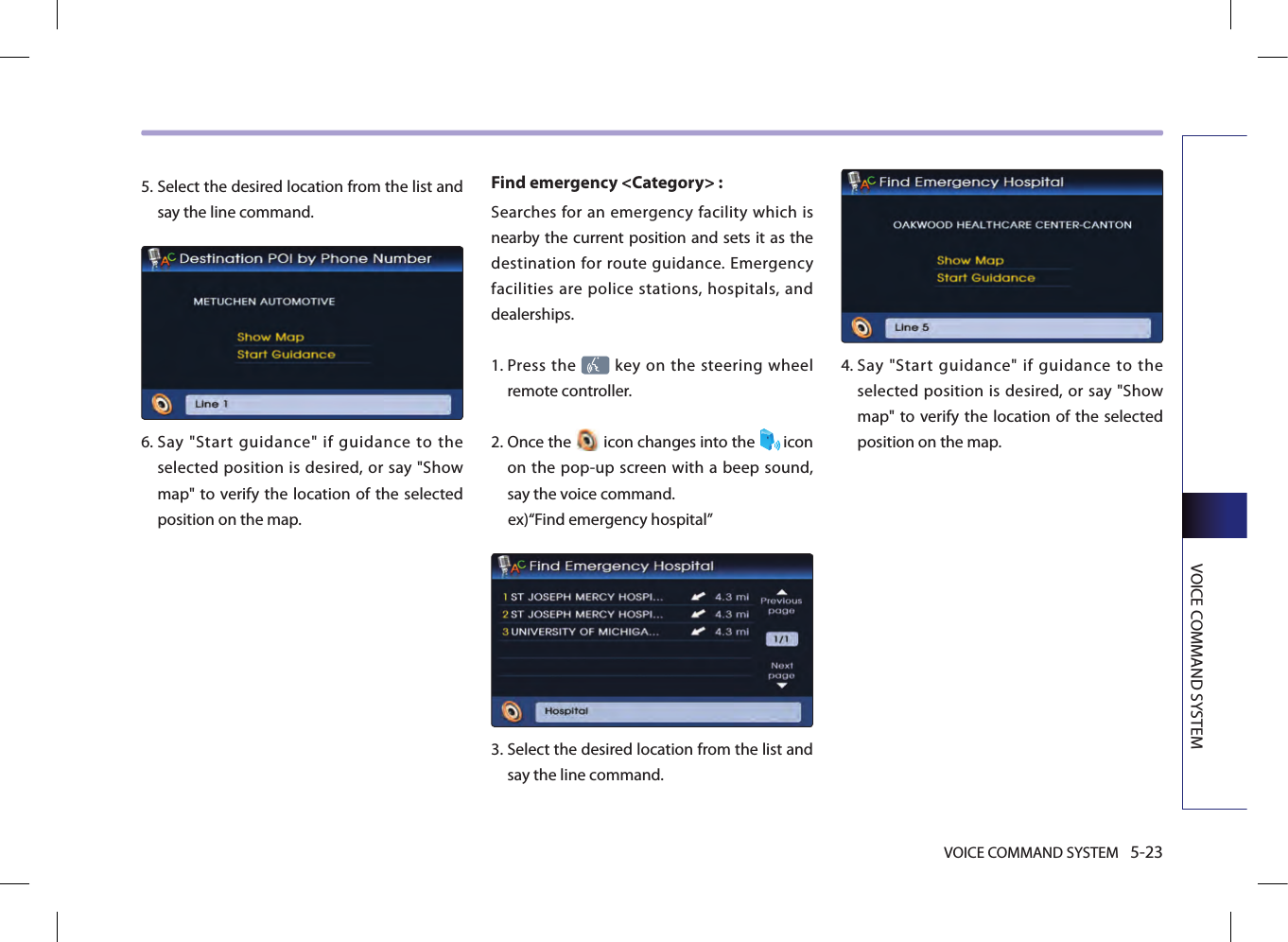VOICE COMMAND SYSTEM 5-23VOICE COMMAND SYSTEM5.  Select the desired location from the list and say the line command.6.  Say  &quot;Start  guidance&quot;  if  guidance  to  the selected position is desired, or say &quot;Show map&quot; to verify the location  of the selected position on the map.Find emergency &lt;Category&gt; : Searches for an emergency facility which is nearby the current position and sets it as the destination for route guidance. Emergency facilities are police stations, hospitals, and dealerships. 1.  Press the   key on the steering wheel remote controller.2.  Once the   icon changes into the  icon on the pop-up screen with a beep sound, say the voice command. ex)“Find emergency hospital”3.  Select the desired location from the list and say the line command. 4.  Say  &quot;Start  guidance&quot;  if  guidance  to  the selected position is desired, or say &quot;Show map&quot; to verify the location  of the selected position on the map.