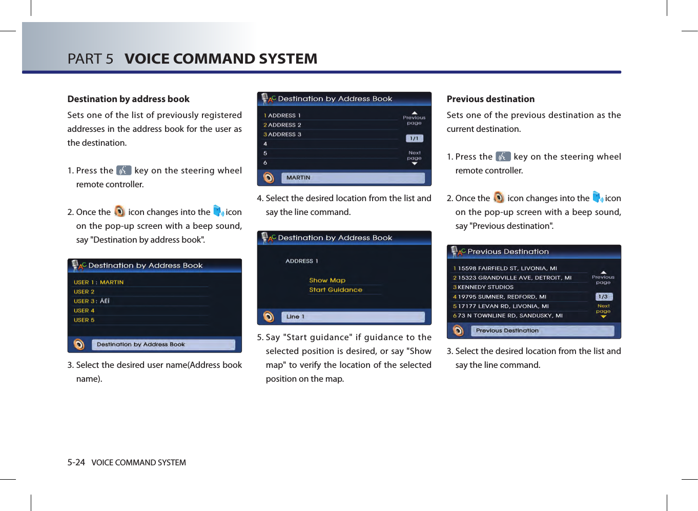 5-24 VOICE COMMAND SYSTEMPART 5   VOICE COMMAND SYSTEMDestination by address bookSets one of the list of previously registered addresses in the address book for the user as the destination. 1.  Press the   key on the steering  wheel remote controller.2.  Once the   icon changes into the  icon on the pop-up screen with a beep sound, say &quot;Destination by address book&quot;.3.  Select the desired user name(Address book name).4.  Select the desired location from the list and say the line command. 5.  Say  &quot;Start  guidance&quot;  if  guidance  to  the selected position is desired, or say &quot;Show map&quot; to verify the location  of the selected position on the map.Previous destinationSets one of the previous destination as the current destination. 1.  Press the   key on the steering  wheel remote controller.2.  Once the   icon changes into the  icon on the pop-up screen with a beep sound, say &quot;Previous destination&quot;.3.   Select the desired location from the list and say the line command. 