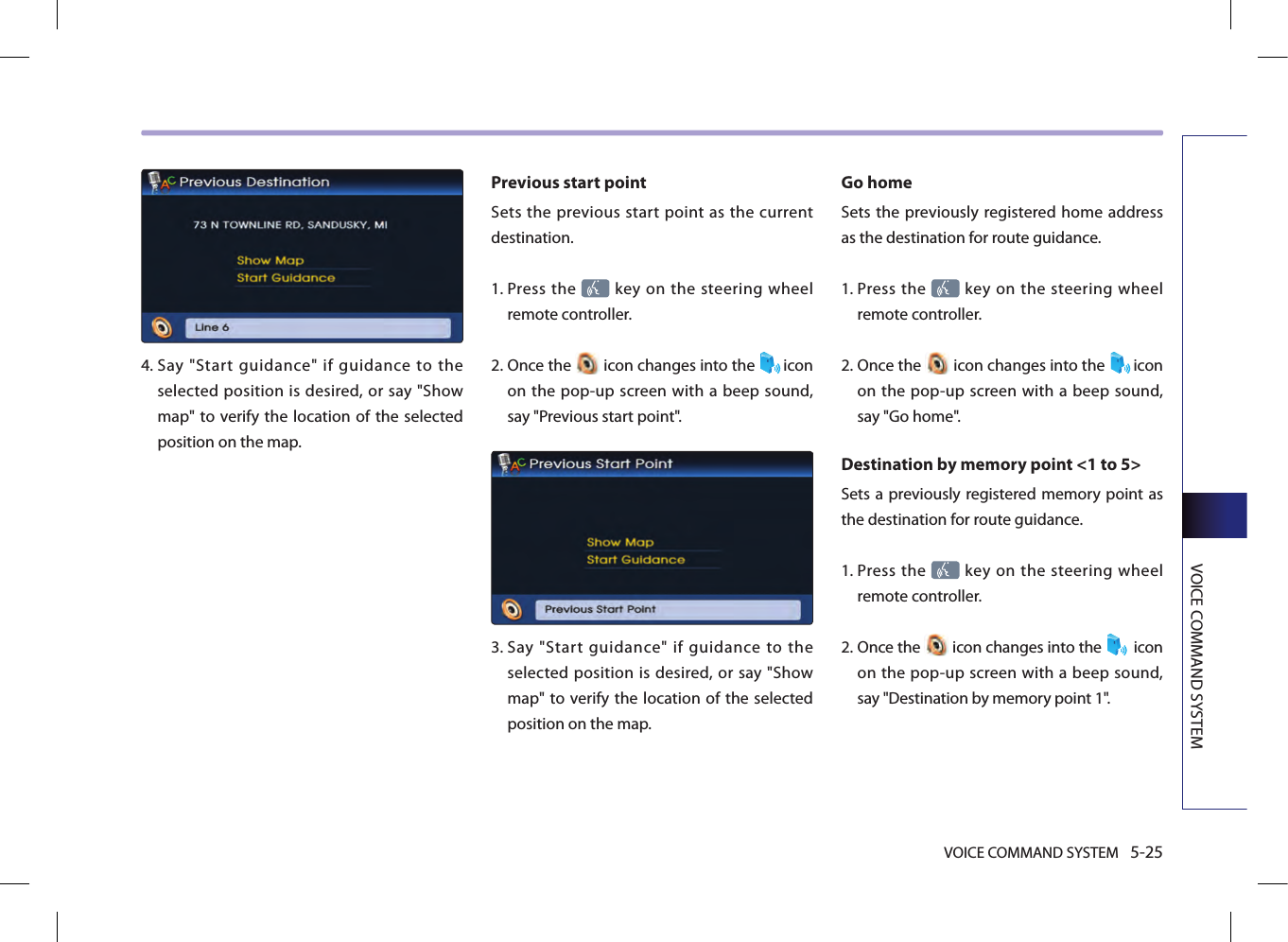 VOICE COMMAND SYSTEM 5-25VOICE COMMAND SYSTEM4.  Say  &quot;Start  guidance&quot;  if  guidance  to  the selected position is desired, or say &quot;Show map&quot; to verify the location  of the selected position on the map.Previous start point Sets  the previous  start point as  the  current destination. 1.  Press the   key on the steering  wheel remote controller.2.  Once the   icon changes into the  icon on the pop-up screen with a beep sound, say &quot;Previous start point&quot;.3.   Say  &quot;Start  guidance&quot;  if  guidance  to  the selected position is desired, or say &quot;Show map&quot; to verify the location  of the selected position on the map.Go home Sets the previously registered home address as the destination for route guidance. 1.  Press the   key on the steering  wheel remote controller.2.  Once the   icon changes into the  icon on the pop-up screen with a beep sound, say &quot;Go home&quot;.Destination by memory point &lt;1 to 5&gt;Sets a previously registered memory point as the destination for route guidance. 1.  Press the   key on the steering  wheel remote controller.2.  Once the   icon changes into the   icon on the pop-up screen with a beep sound, say &quot;Destination by memory point 1&quot;.