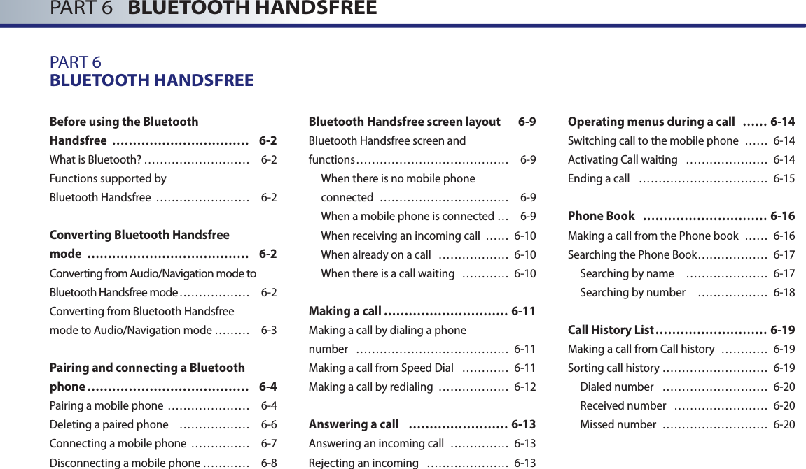 PART 6   BLUETOOTH HANDSFREEPART 6BLUETOOTH HANDSFREEBefore using the Bluetooth Handsfree  …………………………… 6-2What is Bluetooth? ……………………… 6-2Functions supported by Bluetooth Handsfree  …………………… 6-2Converting Bluetooth Handsfree mode  ………………………………… 6-2Converting from Audio/Navigation mode to Bluetooth Handsfree mode ……………… 6-2Converting from Bluetooth Handsfree mode to Audio/Navigation mode ……… 6-3Pairing and connecting a Bluetooth phone ………………………………… 6-4Pairing a mobile phone ………………… 6-4Deleting a paired phone  ……………… 6-6 Connecting a mobile phone  …………… 6-7Disconnecting a mobile phone ………… 6-8Bluetooth Handsfree screen layout  6-9Bluetooth Handsfree screen andfunctions ………………………………… 6-9When there is no mobile phone connected  …………………………… 6-9When a mobile phone is connected … 6-9When receiving an incoming call  …… 6-10When already on a call  ……………… 6-10When there is a call waiting   ………… 6-10Making a call ………………………… 6-11Making a call by dialing a phone number  ………………………………… 6-11Making a call from Speed Dial  ………… 6-11Making a call by redialing  ……………… 6-12Answering a call  …………………… 6-13Answering an incoming call  …………… 6-13Rejecting an incoming  ………………… 6-13Operating menus during a call  …… 6-14Switching call to the mobile phone  …… 6-14Activating Call waiting  ………………… 6-14Ending a call  …………………………… 6-15Phone Book  ………………………… 6-16Making a call from the Phone book  …… 6-16Searching the Phone Book ……………… 6-17 Searching by name   ………………… 6-17Searching by number   ……………… 6-18Call History List ……………………… 6-19Making a call from Call history  ………… 6-19Sorting call history ……………………… 6-19Dialed number   ……………………… 6-20Received number  …………………… 6-20Missed number  ……………………… 6-20