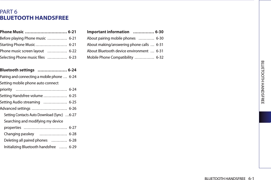 BLUETOOTH HANDSFREE 6-1BLUETOOTH HANDSFREEPART 6BLUETOOTH HANDSFREEPhone Music  ………………………… 6-21Before playing Phone music  …………… 6-21Starting Phone Music …………………… 6-21Phone music screen layout  …………… 6-22Selecting Phone music files  …………… 6-23Bluetooth settings  ………………… 6-24Pairing and connecting a mobile phone … 6-24Setting mobile phone auto connect priority  ………………………………… 6-24Setting Handsfree volume ……………… 6-25Setting Audio streaming  ……………… 6-25Advanced settings ……………………… 6-26Setting Contacts Auto Download (Sync)  …6-27Searching and modifying my device properties  …………………………… 6-27Changing passkey    ………………… 6-28Deleting all paired phones  ………… 6-28Initializing Bluetooth handsfree    …… 6-29Important information   …………… 6-30About pairing mobile phones  ………… 6-30About making/answering phone calls  … 6-31About Bluetooth device environment  … 6-31Mobile Phone Compatibility …………… 6-32