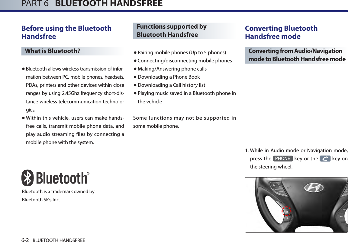 6-2 BLUETOOTH HANDSFREEPART 6   BLUETOOTH HANDSFREEBefore using the Bluetooth HandsfreeWhat is Bluetooth?● Bluetooth allows wireless transmission of infor-mation between PC, mobile phones, headsets, PDAs, printers and other devices within close ranges by using 2.45Ghz frequency short-dis-tance wireless telecommunication technolo-gies.● Within this vehicle, users can make hands-free calls, transmit mobile phone data, and play audio streaming files by connecting a mobile phone with the system.Functions supported by Bluetooth Handsfree● Pairing mobile phones (Up to 5 phones)● Connecting/disconnecting mobile phones● Making/Answering phone calls● Downloading a Phone Book●Downloading a Call history list● Playing music saved in a Bluetooth phone in the vehicleSome functions may not be supported in some mobile phone. Converting Bluetooth Handsfree modeConverting from Audio/Navigation mode to Bluetooth Handsfree mode 1.  While in Audio mode or Navigation mode, press  the PHONE key  or  the   key  on the steering wheel. Bluetooth is a trademark owned byBluetooth SIG, Inc.