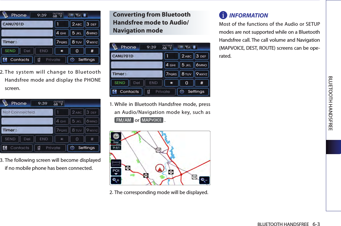 BLUETOOTH HANDSFREE 6-3BLUETOOTH HANDSFREE2.  The system will change to Bluetooth Handsfree mode and display  the  PHONE screen. 3.  The following screen will become displayed if no mobile phone has been connected.Converting from Bluetooth Handsfree mode to Audio/Navigation mode1.  While in Bluetooth Handsfree mode, press an Audio/Navigation mode key, such as FM/AM or MAPVOICE .2.The corresponding mode will be displayed.INFORMATIONMost of the functions of the Audio or SETUP modes are not supported while on a Bluetooth Handsfree call. The call volume and Navigation (MAPVOICE, DEST, ROUTE) screens can be ope-rated.