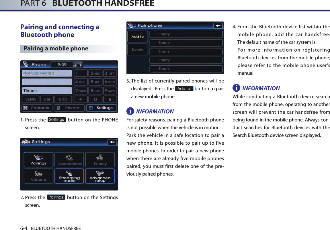 6-4 BLUETOOTH HANDSFREEPART 6   BLUETOOTH HANDSFREEPairing and connecting a Bluetooth phonePairing a mobile phone1.  Press the Settings button on the PHONE screen. 2.   Press  the Pairings button on the Settings screen. 3.  The list of currently paired phones will be displayed.  Press the Add to button to pair a new mobile phone.INFORMATIONFor safety reasons, pairing a Bluetooth phone is not possible when the vehicle is in motion. Park  the vehicle  in a safe  location to  pair a new phone. It is possible  to pair up to  five mobile phones. In order to pair a new phone when there are already five mobile phones paired, you must  first  delete one of the pre-viously paired phones.4.  From the Bluetooth device list within the mobile phone, add the car handsfree.  The default name of the car system is .For  more  information  on  registering Bluetooth devices from the mobile phone, please refer to the mobile phone user&apos;s manual. INFORMATIONWhile conducting a Bluetooth device search from the mobile phone, operating to another screen will prevent the car handsfree from being found in the mobile phone. Always con-duct searches for Bluetooth devices with the Search Bluetooth device screen displayed.