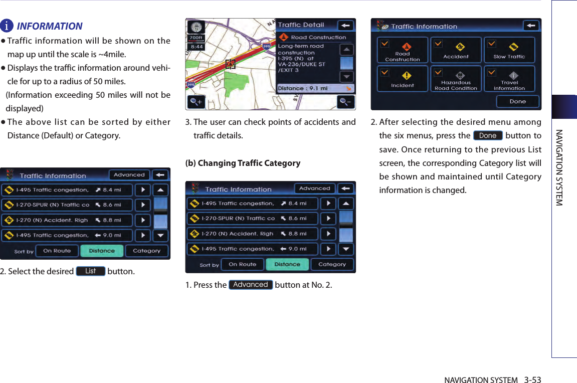 NAVIGATION SYSTEM 3-53NAVIGATION SYSTEMINFORMATION●  Traffic information will be shown  on the map up until the scale is ~4mile.● Displays the traffic information around vehi-cle for up to a radius of 50 miles. (Information exceeding 50 miles will not be displayed)● The  above  list  can  be  sorted  by  either Distance (Default) or Category.2.Select the desired List button.  3.  The user can check points of accidents and traffic details.(b) Changing Traffic Category1.Press the Advanced button at No. 2.2.  After selecting the desired menu among the six menus, press the Done button to save. Once  returning  to the  previous  List screen, the corresponding Category list will be shown and maintained until Category information is changed.