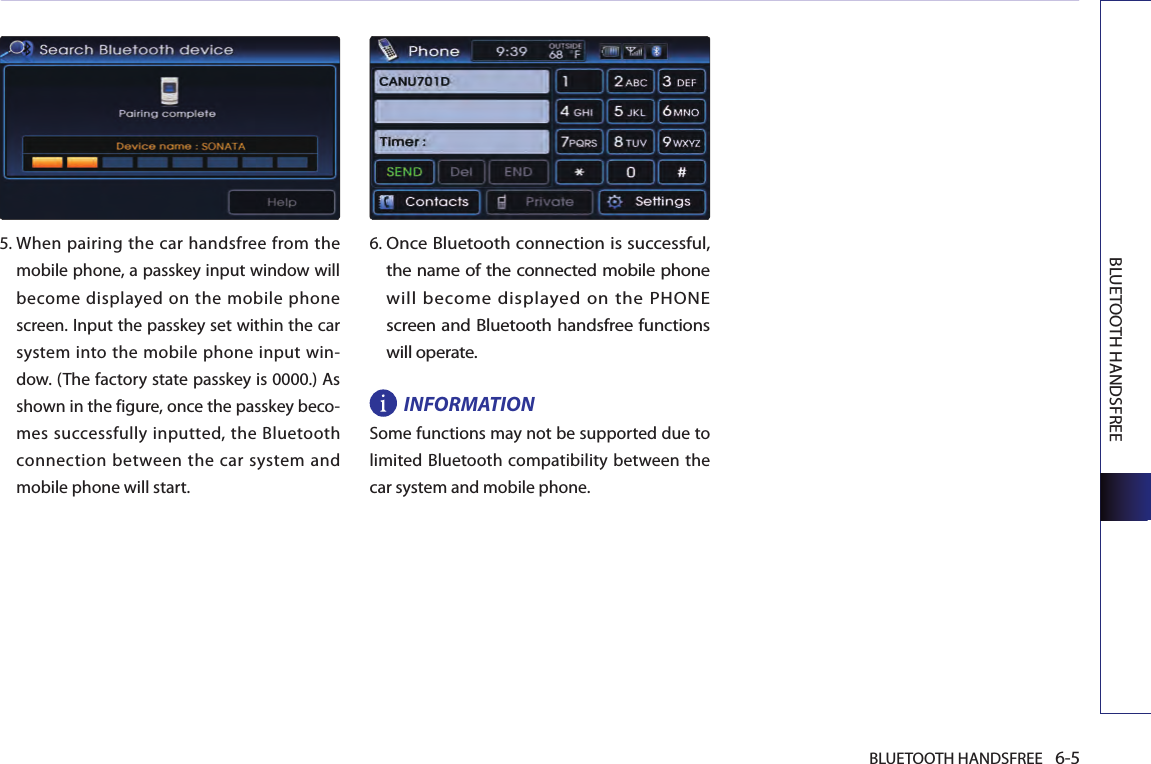 BLUETOOTH HANDSFREE 6-5BLUETOOTH HANDSFREE5.  When pairing the car handsfree from the mobile phone, a passkey input window will become displayed on the mobile phone screen. Input the passkey set within the car system into the mobile phone input win-dow. (The factory state passkey is 0000.) As shown in the figure, once the passkey beco-mes successfully inputted, the Bluetooth connection  between the car system  and mobile phone will start.6. Once Bluetooth connection is successful, the name of the connected mobile phone will become displayed on the PHONE screen and Bluetooth handsfree functions will operate.INFORMATIONSome functions may not be supported due to limited Bluetooth  compatibility between the car system and mobile phone. 