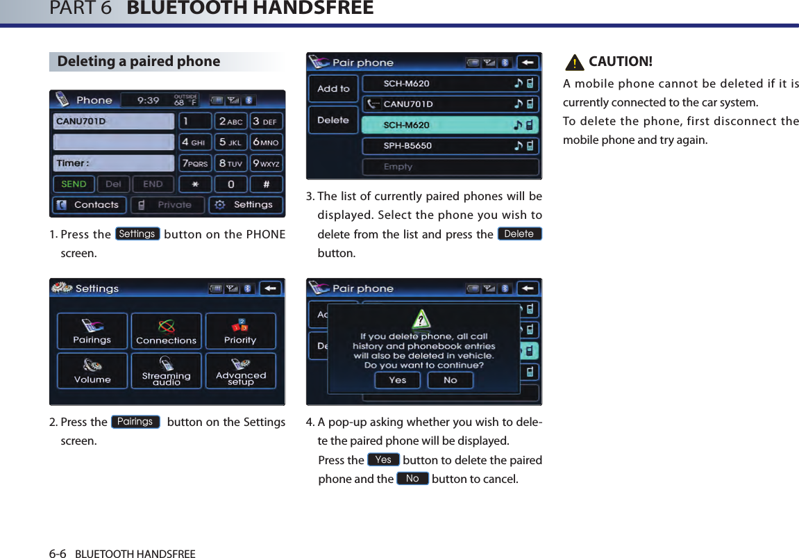 6-6 BLUETOOTH HANDSFREEPART 6   BLUETOOTH HANDSFREEDeleting a paired phone1. Press the Settings button on the PHONE screen. 2. Press the Pairings  button on the Settings screen. 3.  The list of currently paired phones will be displayed. Select the  phone you wish to delete from the list and press the Delete button.4. A pop-up asking whether you wish to dele-te the paired phone will be displayed.  Press the Yes button to delete the paired phone and the No button to cancel.   CAUTION!A mobile phone cannot be deleted if it is currently connected to the car system. To delete the phone, first disconnect the mobile phone and try again.