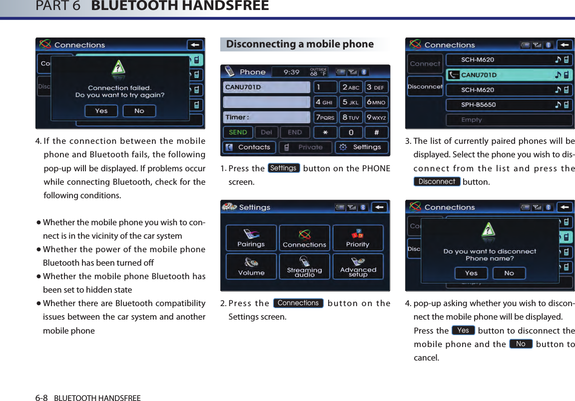 6-8 BLUETOOTH HANDSFREEPART 6   BLUETOOTH HANDSFREE4. If the connection between the mobile phone and Bluetooth fails, the following pop-up will be displayed. If problems occur while connecting Bluetooth, check for the following conditions.● Whether the mobile phone you wish to con-nect is in the vicinity of the car system● Whether the power of the mobile phone Bluetooth has been turned off● Whether the mobile phone Bluetooth has been set to hidden state● Whether there are Bluetooth compatibility issues between the car system and another mobile phoneDisconnecting a mobile phone1.  Press the Settings button on the PHONE screen. 2.  Press  the Connections  button  on  the Settings screen. 3.  The list of currently paired phones will be displayed. Select the phone you wish to dis-co nn ec t  fro m  the  list  and  press  the Disconnect button.4.  pop-up asking whether you wish to discon-nect the mobile phone will be displayed.  Press the Yes button to disconnect  the mobile phone and the No  button  to cancel.