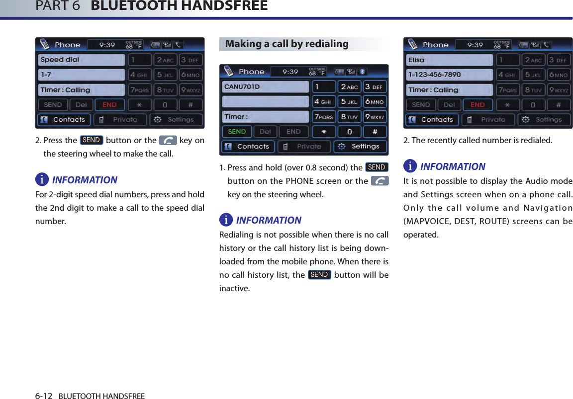 6-12 BLUETOOTH HANDSFREEPART 6   BLUETOOTH HANDSFREE2. Press the SEND button or the   key on the steering wheel to make the call.INFORMATIONFor 2-digit speed dial numbers, press and hold the 2nd digit to make a call to the speed dial number.Making a call by redialing1.  Press and hold (over 0.8 second) the SEND button  on the  PHONE screen or  the    key on the steering wheel.INFORMATIONRedialing is not possible when there is no call history or the call history list is being down-loaded from the mobile phone. When there is no call history  list, the SEND button will be inactive.2.The recently called number is redialed.INFORMATIONIt is not possible to display the Audio mode and Settings screen when on a phone call. Only the call volume and Navigation (MAPVOICE, DEST, ROUTE) screens can be operated. 