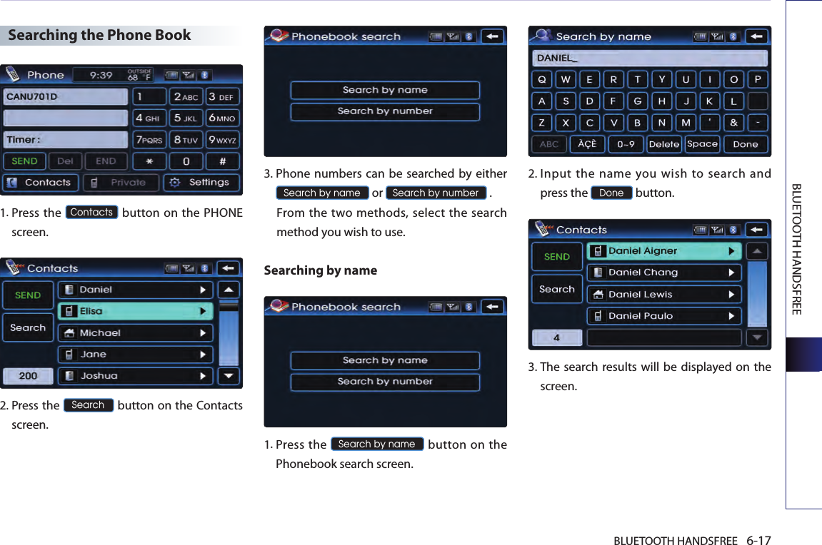 BLUETOOTH HANDSFREE 6-17BLUETOOTH HANDSFREESearching the Phone Book1.  Press the Contacts button on the PHONE screen.2.  Press the Search button on the Contacts screen.  3. Phone numbers can be searched by either Search by name or Search by number .  From the two methods, select the search method you wish to use.Searching by name 1. Press the Search by name button on  the Phonebook search screen. 2. Input  the  name you  wish  to  search  and press the Done button.3.  The search results will be displayed on the screen.