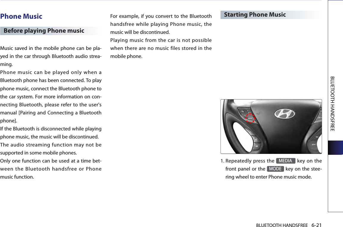 BLUETOOTH HANDSFREE 6-21BLUETOOTH HANDSFREEPhone MusicBefore playing Phone musicMusic saved in the mobile phone can be pla-yed in the car through Bluetooth audio strea-ming.Phone  music  can  be  played  only  when  a Bluetooth phone has been connected. To play phone music, connect the Bluetooth phone to the car system. For more information on con-necting Bluetooth, please refer to the user&apos;s manual [Pairing and Connecting a Bluetooth phone]. If the Bluetooth is disconnected while playing phone music, the music will be discontinued. The audio streaming function may not be supported in some mobile phones. Only one function can be used at a time bet-ween the Bluetooth handsfree or Phone music function. For example, if you convert  to the Bluetooth handsfree while playing Phone music, the music will be discontinued. Playing music from the car is not possible when  there are no music files stored  in the mobile phone. Starting Phone Music1. Repeatedly  press the MEDIA key on the front panel or the MODE key on the stee-ring wheel to enter Phone music mode. 