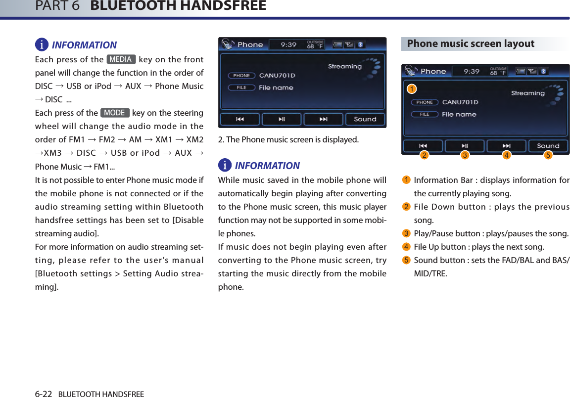 6-22 BLUETOOTH HANDSFREEPART 6   BLUETOOTH HANDSFREEINFORMATIONEach press of  the MEDIA key  on the  front panel will change the function in the order of DISC → USB or iPod → AUX → Phone Music → DISC  ...Each press of the MODE key on the steering wheel will change the audio mode in the order of  FM1 → FM2 → AM → XM1 → XM2 →XM3 →  DISC →  USB  or  iPod →  AUX → Phone Music → FM1...It is not possible to enter Phone music mode if the mobile phone is not connected or if the audio streaming  setting  within  Bluetooth handsfree settings has been set to [Disable streaming audio]. For more information on audio streaming set-ting,  please  refer  to  the  user’s  manual [Bluetooth settings &gt; Setting Audio strea-ming].  2.The Phone music screen is displayed. INFORMATIONWhile music saved in the mobile phone will automatically begin playing after converting to the Phone music screen, this music player function may not be supported in some mobi-le phones. If  music  does  not  begin playing even after converting to the  Phone music  screen, try starting the music directly from the mobile phone.Phone music screen layout1Information Bar : displays information for the currently playing song.2File  Down  button  :  plays  the  previous song. 3Play/Pause button : plays/pauses the song. 4File Up button : plays the next song.5Sound button : sets the FAD/BAL and BAS/MID/TRE. 12 3 4 5