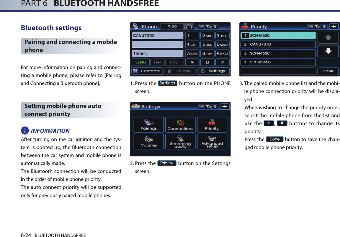 6-24 BLUETOOTH HANDSFREEPART 6   BLUETOOTH HANDSFREEBluetooth settingsPairing and connecting a mobile phoneFor more information on pairing and connec-ting a mobile phone, please refer to [Pairing and Connecting a Bluetooth phone]. Setting mobile phone auto connect priorityINFORMATIONAfter turning  on the car ignition and the sys-tem is booted up, the Bluetooth connection between the car system and mobile phone is automatically made. The Bluetooth connection will be conducted in the order of mobile phone priority. The  auto  connect priority will be supported only for previously paired mobile phones. 1.  Press the Settings button on the PHONE screen. 2.  Press  the Priority button on the Settings screen. 3. The paired mobile phone list and the mobi-le phone connection priority will be displa-yed.  When wishing to change the priority order, select the mobile phone from the list and use the  ,   buttons to change its priority.  Press the Done button to save the chan-ged mobile phone priority.