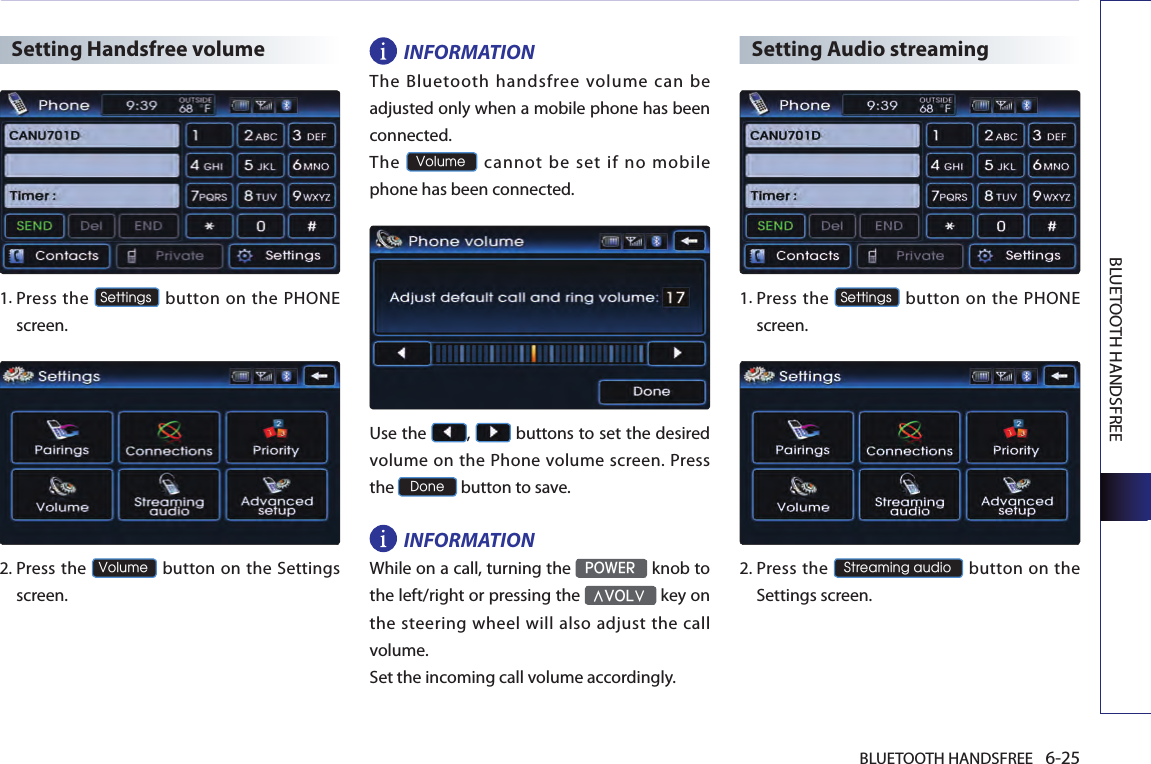 BLUETOOTH HANDSFREE 6-25BLUETOOTH HANDSFREESetting Handsfree volume1.  Press the Settings button on the PHONE screen. 2.  Press  the Volume button on the Settings screen. INFORMATIONThe Bluetooth handsfree volume can be adjusted only when a mobile phone has been connected. The Volume cannot be set if no mobile phone has been connected. Use the  ,   buttons to set the desired volume on the Phone volume screen. Press the Done button to save. INFORMATIONWhile on a call, turning the POWER knob to the left/right or pressing the ∧VOL∨ key on the steering wheel will also adjust the call volume.Set the incoming call volume accordingly.Setting Audio streaming1. Press the Settings button on the PHONE screen. 2. Press the Streaming audio button  on the Settings screen. 