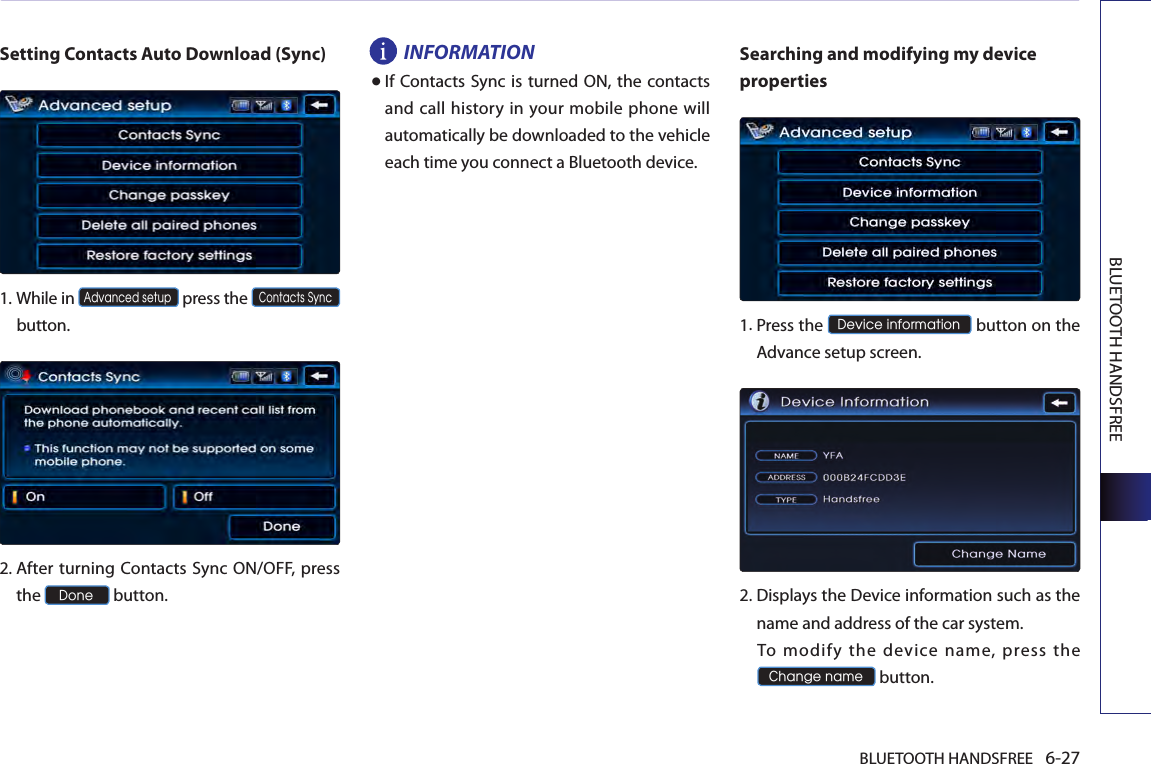 BLUETOOTH HANDSFREE 6-27BLUETOOTH HANDSFREESetting Contacts Auto Download (Sync)1.  While in Advanced setup press the Contacts Syncbutton.2.  After turning Contacts Sync ON/OFF, press the Done button.INFORMATION● If Contacts Sync is turned ON,  the contacts and call history in your mobile phone will automatically be downloaded to the vehicle each time you connect a Bluetooth device.Searching and modifying my device properties1. Press the Device information button on the Advance setup screen. 2. Displays the Device information such as the name and address of the car system.  To  modify  the  device  name,  press  the Change name button.