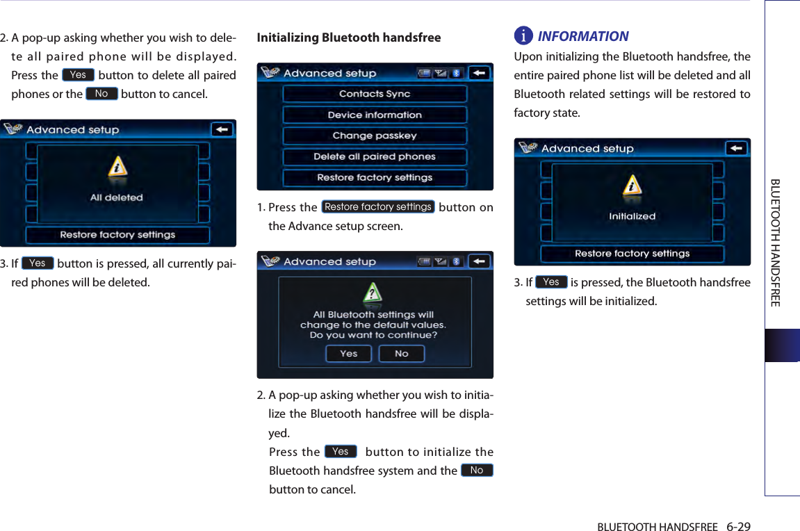 BLUETOOTH HANDSFREE 6-29BLUETOOTH HANDSFREE2. A pop-up asking whether you wish to dele-te  all  paired  phone  will  be  displayed.  Press the Yes button to delete all paired phones or the No button to cancel. 3. If Yes button is pressed, all currently pai-red phones will be deleted.Initializing Bluetooth handsfree   1.  Press the Restore factory settings button on the Advance setup screen.  2.  A pop-up asking whether you wish to initia-lize the Bluetooth handsfree will  be displa-yed.  Press  the Yes  button to initialize the Bluetooth handsfree system and the No  button to cancel.INFORMATIONUpon initializing the Bluetooth handsfree, the entire paired phone list will be deleted and all Bluetooth related settings will be restored to factory state.3.  If Yes is pressed, the Bluetooth handsfree settings will be initialized. 