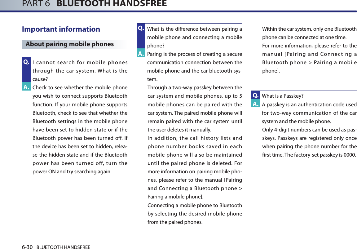 6-30 BLUETOOTH HANDSFREEPART 6   BLUETOOTH HANDSFREEImportant information About pairing mobile phones   I  cannot  search  for  mobile  phones through  the  car  system. What  is  the cause?  Check  to see  whether the  mobile phone you wish to connect supports Bluetooth function. If your mobile phone supports Bluetooth, check to see that whether the Bluetooth settings in the mobile phone have been  set to hidden  state  or if  the Bluetooth power  has  been turned  off. If the device has been set to hidden, relea-se the hidden state and if the Bluetooth power  has  been  turned  off,  turn  the power ON and try searching again.  What is the difference between pairing a mobile phone and connecting a mobile phone? Paring is the process of creating a secure communication connection between the mobile phone and the car bluetooth sys-tem.Through a two-way passkey between the car system  and mobile phones, up to 5 mobile phones can be paired with the car system. The paired mobile phone will remain paired with the car system until the user deletes it manually.  In addition, the call history lists and phone number books saved in each mobile phone will also be maintained until the paired phone is deleted. For more information on pairing mobile pho-nes, please refer to the manual [Pairing and Connecting a Bluetooth phone &gt; Pairing a mobile phone].  Connecting a mobile phone to Bluetooth by  selecting the desired mobile phone from the paired phones.  Within the car system, only one Bluetooth phone can be connected at one time.  For more information, please refer to the manual [Pairing and Connecting a Bluetooth phone &gt; Pairing a mobile phone]. What is a Passkey?   A passkey is an authentication code used for  two-way communication of the  car system and the mobile phone.  Only 4-digit numbers can be used as pas-skeys.  Passkeys  are registered only once when pairing  the phone  number for the first time. The factory-set passkey is 0000. Q.A.A.A.Q.Q.