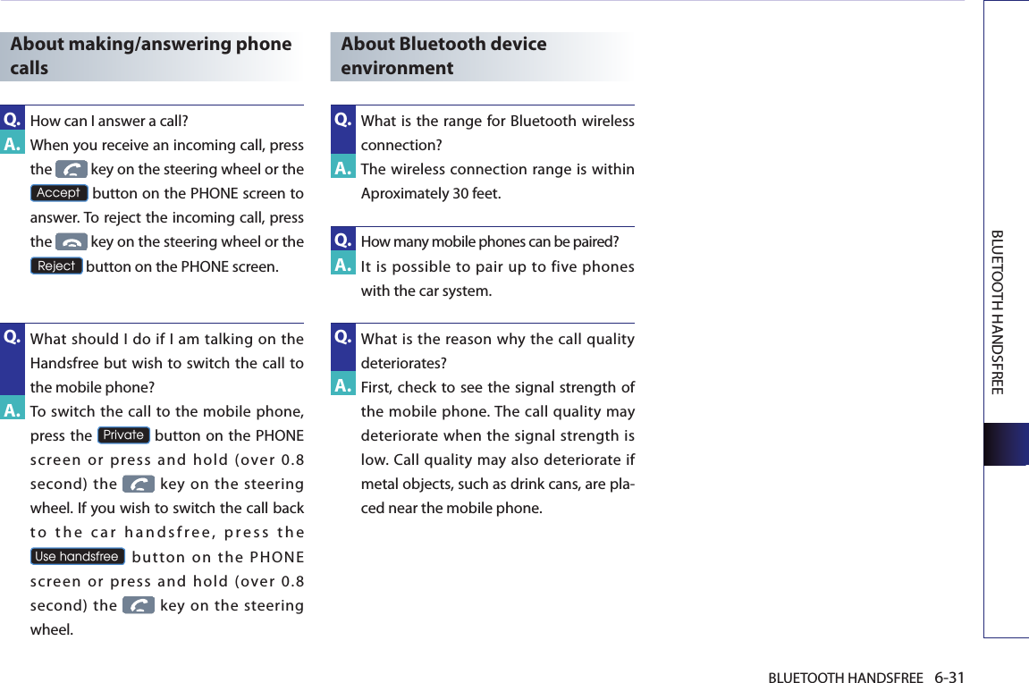 BLUETOOTH HANDSFREE 6-31BLUETOOTH HANDSFREEAbout making/answering phone calls How can I answer a call?   When you receive an incoming call, press the   key on the steering wheel or the Accept button on the PHONE screen to answer. To reject the incoming call, press the   key on the steering wheel or the Reject button on the PHONE screen. What should  I do if  I am talking on  the Handsfree but wish to switch the call to the mobile phone?   To switch  the call to the mobile phone, press the Private button on the PHONE screen  or  press  and  hold  (over  0.8 second) the    key  on  the  steering wheel. If you wish to switch the call back t o   t h e   c a r  h a n d s f r e e ,   p r e s s   t h e Use handsfree button on the PHONE screen  or  press  and  hold  (over  0.8 second) the    key  on  the  steering wheel. About Bluetooth device environmentWhat is the range for Bluetooth wireless connection?   The wireless connection range is within Aproximately 30 feet.How many mobile phones can be paired?  It  is  possible  to  pair  up  to five phones with the car system.  What is the reason why the call quality deteriorates?   First, check to see the signal strength of the mobile phone. The call quality may deteriorate when the signal strength is low. Call  quality  may also deteriorate if metal objects, such as drink cans, are pla-ced near the mobile phone.  A.Q.A.Q.A.Q.A.Q.A.Q.