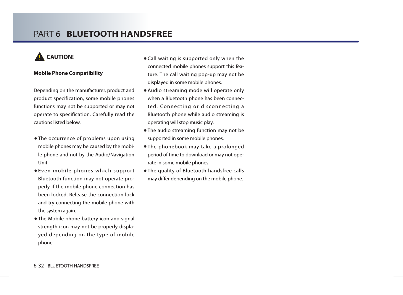 6-32 BLUETOOTH HANDSFREEPART 6   BLUETOOTH HANDSFREE CAUTION!Mobile Phone CompatibilityDepending on the manufacturer, product and product specification, some mobile phones functions may not  be supported or may not operate to specification. Carefully read the cautions listed below. ● The occurrence of problems upon using mobile phones may be caused by the mobi-le phone and not by the Audio/Navigation Unit.●   Even mobile phones which support Bluetooth function may not operate pro-perly if the mobile phone connection has been locked. Release the connection lock and try connecting the mobile phone with the system again.●   The  Mobile  phone battery icon  and signal strength icon may not be properly displa-yed depending on the type of mobile phone.●  Call waiting is supported only when the connected mobile phones support this fea-ture. The call  waiting pop-up  may  not be displayed in some mobile phones.●  Audio streaming mode will operate only when a Bluetooth phone has been connec-ted. Connecting or disconnecting a Bluetooth phone while audio streaming is operating will stop music play.●    The audio streaming function may not be supported in some mobile phones. ●   The phonebook may take a prolonged period of time to download or may not ope-rate in some mobile phones.●   The quality of Bluetooth handsfree calls may differ depending on the mobile phone. 