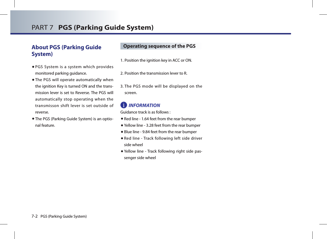 7-2 PGS (Parking Guide System)PART 7   PGS (Parking Guide System)About PGS (Parking Guide System)● PGS  System  is  a  system  which  provides monitored parking guidance. ● The PGS will operate automatically when the ignition Key is turned ON and the trans-mission lever is set to Reverse. The PGS will automatically stop operating when the transmisson shift lever is set outside of reverse.● The PGS (Parking Guide System) is an optio-nal feature.Operating sequence of the PGS1.  Position the ignition key in ACC or ON.2.  Position the transmission lever to R.3.  The  PGS  mode will  be  displayed  on  the screen.INFORMATIONGuidance track is as follows :● Red line - 1.64 feet from the rear bumper● Yellow line - 3.28 feet from the rear bumper● Blue line - 9.84 feet from the rear bumper● Red  line  - Track following left side  driver side wheel ●  Yellow line - Track  following right side pas-senger side wheel 