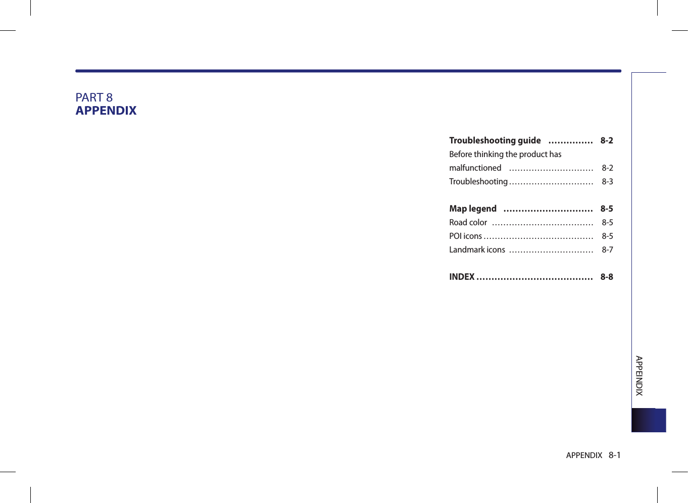 APPENDIX 8-1APPEINDIXPART 8APPENDIXTroubleshooting guide  …………… 8-2Before thinking the product has malfunctioned  ………………………… 8-2Troubleshooting ………………………… 8-3Map legend   ………………………… 8-5Road color  ……………………………… 8-5POI icons ………………………………… 8-5Landmark icons  ………………………… 8-7INDEX ………………………………… 8-8